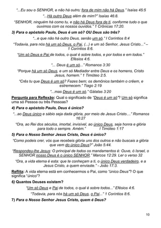 10
“...Eu sou o SENHOR, e não há outro; fora de mim não há Deus.” Isaías 45:5
“...Há outro Deus além de mim?” Isaías 46:8.
“SENHOR, ninguém há como tu, e não há Deus fora de ti, conforme tudo o que
ouvimos com os nossos ouvidos.” 1 Crônicas 17:20.
3) Para o apóstolo Paulo, Deus é um só? OU Deus são três?
“...e que não há outro Deus, senão um só.” I Coríntios 8:4
“Todavia, para nós há um só Deus, o Pai, (...) e um só Senhor, Jesus Cristo...” –
1 Coríntios 8:6.
“Um só Deus e Pai de todos, o qual é sobre todos, e por todos e em todos.”
Efésios 4:6.
“... Deus é um só...” Romanos 3:30
“Porque há um só Deus, e um só Mediador entre Deus e os homens, Cristo
Jesus, homem.” 1 Timóteo 2:5.
“Crês tu que Deus é um só? Fazes bem; os demônios também o crêem, e
estremecem.” Tiago 2:19
“...mas Deus é um só.” Gálatas 3:20
Pergunta para Reflexão: Qual o significado de “Deus é um só”? Um só significa
uma só Pessoa ou três Pessoas?
4) Para o apóstolo Paulo, Deus é único?
“...ao Deus único e sábio seja dada glória, por meio de Jesus Cristo....” Romanos
16:27
“Ora, ao Rei dos séculos, imortal, invisível, ao único Deus, seja honra e glória
para todo o sempre. Amém.” I Timóteo 1:17
5) Para o Nosso Senhor Jesus Cristo, Deus é único?
“Como podeis crer, vós que recebeis glória uns dos outros e não buscais a glória
que vem do único Deus?” João 5:44.
“Respondeu-lhe Jesus: O principal de todos os mandamentos é: Ouve, ó Israel, o
SENHOR nosso Deus é o único SENHOR.” Marcos 12:29. Ler o verso 32
“Ora, a vida eterna é esta: que te conheçam a ti, o único Deus verdadeiro, e a
Jesus Cristo, a quem enviaste.” - João 17:3.
Reflita: A vida eterna está em conhecermos o Pai, como “único Deus”? O que
significa “único”?
6) Quantos Deuses existem?
“Um só Deus e Pai de todos, o qual é sobre todos...” Efésios 4:6.
“Todavia, para nós há um só Deus, o Pai...” 1 Coríntios 8:6.
7) Para o Nosso Senhor Jesus Cristo, quem é Deus?
 