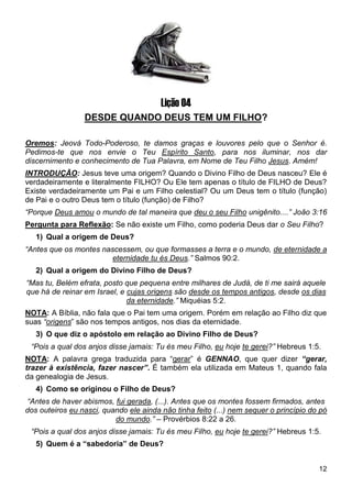 12
Lição 04
DESDE QUANDO DEUS TEM UM FILHO?
Oremos: Jeová Todo-Poderoso, te damos graças e louvores pelo que o Senhor é.
Pedimos-te que nos envie o Teu Espírito Santo, para nos iluminar, nos dar
discernimento e conhecimento de Tua Palavra, em Nome de Teu Filho Jesus. Amém!
INTRODUÇÃO: Jesus teve uma origem? Quando o Divino Filho de Deus nasceu? Ele é
verdadeiramente e literalmente FILHO? Ou Ele tem apenas o título de FILHO de Deus?
Existe verdadeiramente um Pai e um Filho celestial? Ou um Deus tem o título (função)
de Pai e o outro Deus tem o título (função) de Filho?
“Porque Deus amou o mundo de tal maneira que deu o seu Filho unigênito....” João 3:16
Pergunta para Reflexão: Se não existe um Filho, como poderia Deus dar o Seu Filho?
1) Qual a origem de Deus?
“Antes que os montes nascessem, ou que formasses a terra e o mundo, de eternidade a
eternidade tu és Deus.” Salmos 90:2.
2) Qual a origem do Divino Filho de Deus?
“Mas tu, Belém efrata, posto que pequena entre milhares de Judá, de ti me sairá aquele
que há de reinar em Israel, e cujas origens são desde os tempos antigos, desde os dias
da eternidade.” Miquéias 5:2.
NOTA: A Bíblia, não fala que o Pai tem uma origem. Porém em relação ao Filho diz que
suas “origens” são nos tempos antigos, nos dias da eternidade.
3) O que diz o apóstolo em relação ao Divino Filho de Deus?
“Pois a qual dos anjos disse jamais: Tu és meu Filho, eu hoje te gerei?” Hebreus 1:5.
NOTA: A palavra grega traduzida para “gerar” é GENNAO, que quer dizer “gerar,
trazer à existência, fazer nascer”. É também ela utilizada em Mateus 1, quando fala
da genealogia de Jesus.
4) Como se originou o Filho de Deus?
“Antes de haver abismos, fui gerada, (...). Antes que os montes fossem firmados, antes
dos outeiros eu nasci, quando ele ainda não tinha feito (...) nem sequer o princípio do pó
do mundo.” – Provérbios 8:22 a 26.
“Pois a qual dos anjos disse jamais: Tu és meu Filho, eu hoje te gerei?” Hebreus 1:5.
5) Quem é a “sabedoria” de Deus?
 