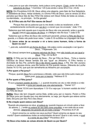 13
“...mas para os que são chamados, tanto judeus como gregos, Cristo, poder de Deus, e
sabedoria de Deus.” I Coríntios 1:24 (Leia ainda o verso 30 e I Cor. 2:6-8)
NOTA: Em Provérbios 8:22-36, Deus utiliza uma alegoria, para falar de Sua Sabedoria.
A Sabedoria de Deus, nesse contexto, é o Divino Filho de Deus. Leia os versos 22-36 e
perceba que Deus fala de Seu Filho! Ele estava com Deus! Antes de todas as coisas...
na eternidade... no princípio... foi Ele gerado!
6) O Filho saiu do Pai? Ele nasceu de Deus?
“Porque lhes dei as palavras que tu me deste; e eles as receberam, e têm
verdadeiramente conhecido que saí de ti, e creram que me enviaste.” João 17:8.
“Sabemos que todo aquele que é nascido de Deus não vive pecando; antes o guarda
Aquele (Jesus) que nasceu de Deus, e o Maligno não lhe toca.” I João 5:18
“Sabemos que os filhos de Deus não continuam pecando, porque o Filho de Deus os
guarda, e o Diabo não pode tocar neles.” I João 5:18 na Bíblia na Linguagem de Hoje
7) Jesus antes de se esvaziar e vir a terra como homem, tinha a forma de
Quem no céu?
“...pois ele, subsistindo em forma de Deus, não julgou como usurpação o ser igual a
Deus...” Filipensses 2:6.
“Ele (Jesus) sempre teve a mesma natureza de Deus, mas não insistiu em ser igual a
Deus.” Filip. 2:6 na BLH
NOTA: O Filho por ter sido gerado de Deus... Por ser Filho de Deus... Tinha a mesma
natureza de Deus! Nesse sentido Ele era “igual” ao Altíssimo. O Filho herdou a
divindade de Seu Pai, portanto Ele é tão Divino quanto Deus, o Pai. Ele não usurpou
(roubou) a natureza divina, pois Ele herdou do Pai quando nasceu. Diferente de Lúcifer
(Isaías 14:13-14), que quis ser semelhante ao Altíssimo por usurpação.
7) Por quem o Pai jurou?
“Porque, quando Deus fez a promessa a Abraão, visto que não tinha outro maior por
quem jurar, jurou por si mesmo.” Hebreus 6:13
8) Por quem o Filho jurou?
“E ouvi o homem vestido de linho, (...), quando levantou ao céu a mão direita e a mão
esquerda, e jurou por aquele que vive eternamente...” Daniel 12:7
Compare: Daniel 10:5-6 com Apocalipse 1:13-15 e veja que “o homem vestido de linho”
é o Filho de Deus!
Reflita: Deus não tem ninguém acima Dele, então jurou por si mesmo. Porém o Filho
de Deus jurou por Aquele que vive eternamente, ou seja, por Aquele que estava acima
Dele, Ele jurou por Seu Pai e Seu Deus!
9) Na criação quem estava com Deus?
“Quando ele preparava os céus, aí estava eu; quando traçava um círculo sobre a face
do abismo, (...) então eu estava ao seu lado como arquiteto; e era cada dia as suas
delícias, alegrando-me perante ele em todo o tempo”. Provérbios 8:27-30
“...Quem encerrou os ventos nos seus punhos? Quem amarrou as águas no seu
manto? Quem estabeleceu todas as extremidades da terra? Qual é o seu nome, e qual
é o nome de seu Filho?” Provérbios 30:4
10) Deus criou todas as coisas através de Quem ou por Quem?
 