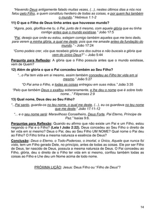14
“Havendo Deus antigamente falado muitas vezes, (...), nestes últimos dias a nós nos
falou pelo Filho, a quem constituiu herdeiro de todas as coisas, e por quem fez também
o mundo.” Hebreus 1:1-2
11) O que o Filho de Deus tinha antes que houvesse mundo?
“Agora, pois, glorifica-me tu, ó Pai, junto de ti mesmo, com aquela glória que eu tinha
contigo antes que o mundo existisse.” João 17:5
“Pai, desejo que onde eu estou, estejam comigo também aqueles que me tens dado,
para verem a minha glória, a qual me deste; pois que me amaste antes da fundação do
mundo.” - João 17:24
“Como podeis crer, vós que recebeis glória uns dos outros e não buscais a glória que
vem do único Deus?” – João 5:44
Pergunta para Reflexão: A glória que o Filho possuía antes que o mundo existisse,
vem de Quem?
12) Além de glória o que o Pai concedeu também ao Seu Filho?
“...o Pai tem vida em si mesmo, assim também concedeu ao Filho ter vida em si
mesmo.” João 5:27
“O Pai ama o Filho, e todas as coisas entregou em suas mãos.” João 3:35
“Pelo que também Deus o exaltou soberanamente, e lhe deu o nome que é sobre todo
nome...” Filipenses 2:9
13) Qual nome, Deus deu ao Seu Filho?
“...Pai santo, guarda-os no teu nome, o qual me deste, (...), eu os guardava no teu nome
que me deste;” João 17:11-12
“... e o seu nome será: Maravilhoso Conselheiro, Deus Forte, Pai Eterno, Príncipe da
Paz.” Isaías 9:6.
Perguntas para Reflexão: Quando eu afirmo que não existe um Pai e um Filho, estou
negando o Pai e o Filho? (Leia I João 2:22). Deus concedeu ao Seu Filho o direito de
ter vida em si mesmo? Deus o Pai, deu ao Seu Filho UM NOME? Qual nome o Pai deu
ao Filho? O Filho tinha a mesma natureza e essência de Deus?
Conclusão: Deus o Eterno, o Todo-Poderoso, o imortal, o Único, Aquele que nunca foi
visto, tem um Filho gerado Dele, no princípio, antes de todas as coisas. Ele por ser Filho
de Deus, ter nascido de Deus, possuía a mesma natureza de Deus. O Pai concedeu ao
Filho, glória, deu o direito de o Filho ter vida em si mesmo, confiou também todas as
coisas ao Filho e Lhe deu um Nome acima de todo nome.
PRÓXIMA LIÇÃO: Jesus: Deus Filho ou “Filho de Deus”?
 