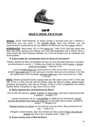 18
1
Lição 06
DEUS E JESUS: PAI E FILHO
Oremos: Jeová Todo-Poderoso, te damos graças e louvores pelo que o Senhor é.
Pedimos-te que nos envie o Teu Espírito Santo, para nos iluminar, nos dar
discernimento e conhecimento de Tua Palavra, em Nome de Teu Filho Jesus. Amém!
INTRODUÇÃO: Jesus disse: “Eu e o Pai somos um.” João 10:30. Será que Jesus quis
dizer que existe apenas uma Pessoa com duas personalidades (Pai e Filho)? Deus e
Jesus Cristo são duas Pessoas distintas, ou é uma só Pessoa que se manifesta com
duas funções?
1) O povo pode ser considerado como se fosse um só homem?
“Então o Espírito de Deus se apoderou de Saul, ao ouvir ele estas palavras; e acendeu-
se sobremaneira a sua ira. (...) Então caiu o temor do Senhor sobre o povo, e saíram
como um só homem.” I Samuel 11:6-7
“...para que todos sejam um; assim como tu, ó Pai, és em mim, e eu em ti, que
também eles sejam um em nós; para que o mundo creia que tu me enviaste. E eu lhes
dei a glória que a mim me deste, para que sejam um, como nós somos um.” João
17:21-22
NOTA: Através do Espírito Santo a igreja pode ser UM, assim como o Pai e o Filho são
UM. O Pai e o Filho não são UM em Pessoa. Eles são UM em caráter, determinação,
propósito, pensamento, mas não em Pessoa. O Pai e o Filho compartilham do mesmo
Espírito Santo. O Espírito é o “elo” entre o Pai e o Filho.
2) Quais algumas das características de Deus?
“Ora, ao Rei dos séculos, imortal, invisível, ao único Deus, seja honra e glória para todo
o sempre.” I Timóteo 1:17
“...aquele que possui, ele só, a imortalidade, e habita em luz inacessível; a quem
nenhum dos homens tem visto nem pode ver; ao qual seja honra e poder sempiterno.
Amém.” 1º Timóteo 6:16
“Ninguém jamais viu a Deus; se nos amamos uns aos outros, Deus permanece em
nós...” I João 4:12.
“Ninguém, sendo tentado, diga: Sou tentado por Deus; porque Deus não pode ser
tentado pelo mal e ele a ninguém tenta.” Tiago 1:13
3) O que ocorreu com o Filho de Deus?
 