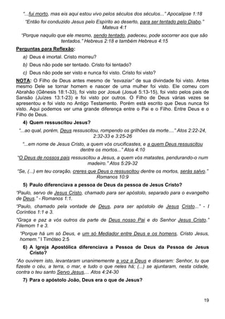 19
“...fui morto, mas eis aqui estou vivo pelos séculos dos séculos...” Apocalipse 1:18
“Então foi conduzido Jesus pelo Espírito ao deserto, para ser tentado pelo Diabo.”
Mateus 4:1
“Porque naquilo que ele mesmo, sendo tentado, padeceu, pode socorrer aos que são
tentados.” Hebreus 2:18 e também Hebreus 4:15
Perguntas para Reflexão:
a) Deus é imortal. Cristo morreu?
b) Deus não pode ser tentado. Cristo foi tentado?
c) Deus não pode ser visto e nunca foi visto. Cristo foi visto?
NOTA: O Filho de Deus antes mesmo de “esvaziar” de sua divindade foi visto. Antes
mesmo Dele se tornar homem e nascer de uma mulher foi visto. Ele comeu com
Abrahão (Gênesis 18:1-33), foi visto por Josué (Josué 5:13-15), foi visto pelos pais de
Sansão (Juízes 13:1-23) e foi visto por outros. O Filho de Deus várias vezes se
apresentou e foi visto no Antigo Testamento. Porém está escrito que Deus nunca foi
visto. Aqui podemos ver uma grande diferença entre o Pai e o Filho. Entre Deus e o
Filho de Deus.
4) Quem ressuscitou Jesus?
“...ao qual, porém, Deus ressuscitou, rompendo os grilhões da morte....” Atos 2:22-24,
2:32-33 e 3:25-26
“...em nome de Jesus Cristo, a quem vós crucificastes, e a quem Deus ressuscitou
dentre os mortos...” Atos 4:10
“O Deus de nossos pais ressuscitou a Jesus, a quem vós matastes, pendurando-o num
madeiro.” Atos 5:29-32
“Se, (...) em teu coração, creres que Deus o ressuscitou dentre os mortos, serás salvo.”
Romanos 10:9
5) Paulo diferenciava a pessoa de Deus da pessoa de Jesus Cristo?
“Paulo, servo de Jesus Cristo, chamado para ser apóstolo, separado para o evangelho
de Deus.” - Romanos 1:1.
“Paulo, chamado pela vontade de Deus, para ser apóstolo de Jesus Cristo...” - I
Coríntios 1:1 e 3.
“Graça e paz a vós outros da parte de Deus nosso Pai e do Senhor Jesus Cristo.”
Filemom 1 e 3.
“Porque há um só Deus, e um só Mediador entre Deus e os homens, Cristo Jesus,
homem.” I Timóteo 2:5
6) A Igreja Apostólica diferenciava a Pessoa de Deus da Pessoa de Jesus
Cristo?
“Ao ouvirem isto, levantaram unanimemente a voz a Deus e disseram: Senhor, tu que
fizeste o céu, a terra, o mar, e tudo o que neles há; (...) se ajuntaram, nesta cidade,
contra o teu santo Servo Jesus,... Atos 4:24-30
7) Para o apóstolo João, Deus era o que de Jesus?
 
