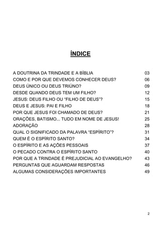 2
ÍNDICE
A DOUTRINA DA TRINDADE E A BÍBLIA 03
COMO E POR QUE DEVEMOS CONHECER DEUS? 06
DEUS ÚNICO OU DEUS TRIÚNO? 09
DESDE QUANDO DEUS TEM UM FILHO? 12
JESUS: DEUS FILHO OU “FILHO DE DEUS”? 15
DEUS E JESUS: PAI E FILHO 18
POR QUE JESUS FOI CHAMADO DE DEUS? 21
ORAÇÕES, BATISMO... TUDO EM NOME DE JESUS! 25
ADORAÇÃO 28
QUAL O SIGNIFICADO DA PALAVRA “ESPÍRITO”? 31
QUEM É O ESPÍRITO SANTO? 34
O ESPÍRITO E AS AÇÕES PESSOAIS 37
O PECADO CONTRA O ESPÍRITO SANTO 40
POR QUE A TRINDADE É PREJUDICIAL AO EVANGELHO? 43
PERGUNTAS QUE AGUARDAM RESPOSTAS 46
ALGUMAS CONSIDERAÇÕES IMPORTANTES 49
 
