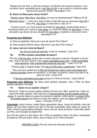 20
“Àquele que nos ama, e, pelo seu sangue, nos libertou dos nossos pecados, e nos
constituiu reino, sacerdotes para o seu Deus e Pai, a ele a glória e o domínio pelos
séculos dos séculos. Amém!” Apocalipse 1:5-6
8) Quem era Deus para Jesus Cristo?
“Clamou Jesus: Meu Deus, meu Deus, por que me desamparaste?” Mateus 27:46
“Disse-lhe Jesus: (...) mas vai a meus irmãos e dize-lhes que eu subo para meu Pai e
vosso Pai, meu Deus e vosso Deus” João 20:17
“A quem vencer, eu o farei coluna no templo do meu Deus, donde jamais sairá; e
escreverei sobre ele o nome do meu Deus, e o nome da cidade do meu Deus, a nova
Jerusalém, que desce do céu, da parte do meu Deus, e também o meu novo nome.”
Apocalipse 3:12
Perguntas para Reflexão:
a) Para os apóstolos, Deus era o que de Jesus? Pai e Deus?
b) Para o próprio Senhor Jesus, Deus era o que Seu? Pai e Deus?
9) Jesus veio em nome de Quem?
“Eu vim em nome de meu Pai, e não me recebeis.” João 5:43
10) O Filho recebeu autoridade de Quem?
“Por isto o Pai me ama, porque dou a minha vida para a retomar. Ninguém a tira de
mim, mas eu de mim mesmo a dou; tenho autoridade para a dar, e tenho autoridade
para retomá-la. Este mandamento recebi de meu Pai.” – João 10:17-18
“Porque o Pai a ninguém julga, mas deu ao Filho todo o julgamento.” João 5:22
“Ora, para que saibais que o Filho do homem tem sobre a terra autoridade para
perdoar pecados (disse ao paralítico), a ti te digo: Levanta-te, toma o teu leito e vai
para tua casa.” Lucas 5:24
“E deu-lhe autoridade para julgar porque é o Filho do homem.” João 5:26-27
Perguntas para Reflexão: Só Deus pode perdoar pecados, mas o Filho de Deus
perdoou pecados. Por quê?
11) Quem vai se sujeitar a Quem?
“Pois se lê: Todas as coisas sujeitou debaixo de seus pés. Mas, quando diz: Todas as
coisas lhe estão sujeitas, claro está que se excetua aquele que lhe sujeitou todas as
coisas. E, quando todas as coisas lhe estiverem sujeitas, então também o próprio Filho
se sujeitará àquele que todas as coisas lhe sujeitou, para que Deus seja tudo em
todos.” I Coríntios 15:27-28
Conclusão: Jesus morreu, porém Deus ressuscitou Jesus. Jesus foi tentado, mas não
pecou, por que Deus estava com Ele! O Pai deu autoridade sobre todas as coisas ao
Filho, inclusive para perdoar pecados. Jesus veio em nome de Deus e tudo está sujeito
ao Filho, com exceção do próprio Pai.
Se o Pai de Jesus é o Seu Deus. Se o Filho se sujeitará a Deus. Se toda a autoridade
foi dada ao Filho por Deus. Afinal, Jesus é Deus ou é o Filho de Deus?
PRÓXIMA LIÇÃO: Por que Jesus foi chamado de Deus?
 