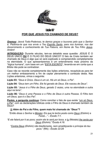 21
1
Lição 07
POR QUE JESUS FOI CHAMADO DE DEUS?
Oremos: Jeová Todo-Poderoso, te damos graças e louvores pelo que o Senhor
é. Pedimos-te que nos envie o Teu Espírito Santo, para nos iluminar, nos dar
discernimento e conhecimento de Tua Palavra, em Nome de Teu Filho Jesus.
Amém!
INTRODUÇÃO: Durante séculos, tem-se debatido essa questão: JESUS É O
DEUS ÚNICO OU É O FILHO DO DEUS ÚNICO? O fato de Cristo também ser
chamado de Deus é algo que só será explicado e compreendido completamente
na eternidade. O que apresentaremos é um entendimento mais próximo da
“lógica humana”, com base em um “ESTÁ ESCRITO”, levando-se em conta que a
Bíblia não pode se contradizer.
Caso não se recorde completamente das lições anteriores, recapitule-as para ter
um melhor embasamento a fim de captar plenamente o conteúdo desta. Nas
Lições anteriores, vimos o seguinte:
Lição 03: “Deus é Único. Deus é um só. Há um só Deus, o Pai”.
Lição 04: “Deus tem um Filho. Ele foi gerado de Deus. Ele nasceu de Deus”.
Lição 05: “Jesus é o Filho de Deus, gerado 2 vezes, uma na eternidade e outra
aqui na terra”.
Lição 06: “Deus é uma Pessoa e o Filho de Deus é outra Pessoa. O Filho tem
um Deus, que é o Seu Pai”.
Porém, a pergunta continua: Como conciliar o fato de que existe “um só Deus,
o Pai”, com as declarações bíblicas onde o Filho de Deus é chamado também de
Deus?
1) Além do Pai e do Filho, quem mais foi chamado de “Deus”?
“Então disse o Senhor a Moisés: Eis que te tenho posto como Deus (Elohim) a
Faraó...” – Êxodo 7:1.
“E ele falará por ti ao povo; assim ele te será por boca, e tu (Moisés) lhe serás por
Deus (Elohim).” Êxodo 4:16
“Contra Deus (Elohim) não blasfemarás, nem amaldiçoarás o príncipe do teu
povo.” (RA) - Êxodo 22:28
 