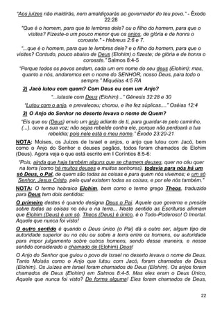 22
“Aos juízes não maldirás, nem amaldiçoarás ao governador do teu povo.” - Êxodo
22:28
"Que é o homem, para que te lembres dele? ou o filho do homem, para que o
visites? Fizeste-o um pouco menor que os anjos, de glória e de honra o
coroaste." - Hebreus 2:6 e 7.
“...que é o homem, para que te lembres dele? e o filho do homem, para que o
visites? Contudo, pouco abaixo de Deus (Elohim) o fizeste; de glória e de honra o
coroaste.” Salmos 8:4-5
“Porque todos os povos andam, cada um em nome do seu deus (Elohim); mas,
quanto a nós, andaremos em o nome do SENHOR, nosso Deus, para todo o
sempre.” Miquéias 4:5 RA
2) Jacó lutou com quem? Com Deus ou com um Anjo?
“...lutaste com Deus (Elohim)...” Gênesis 32:28 e 30
“Lutou com o anjo, e prevaleceu; chorou, e lhe fez súplicas....” Oséias 12:4
3) O Anjo do Senhor no deserto levava o nome de Quem?
“Eis que eu (Deus) envio um anjo adiante de ti, para guardar-te pelo caminho,
(...). ouve a sua voz; não sejas rebelde contra ele, porque não perdoará a tua
rebeldia; pois nele está o meu nome.” Êxodo 23:20-21
NOTA: Moises, os Juízes de Israel e anjos, o anjo que lutou com Jacó, bem
como o Anjo do Senhor e deuses pagãos, todos foram chamados de Elohim
(Deus). Agora veja o que está escrito em I Coríntios 8:5-6:
“Pois, ainda que haja também alguns que se chamem deuses, quer no céu quer
na terra (como há muitos deuses e muitos senhores), todavia para nós há um
só Deus, o Pai, de quem são todas as coisas e para quem nós vivemos; e um só
Senhor, Jesus Cristo, pelo qual existem todas as coisas, e por ele nós também.”
NOTA: O termo hebraico Elohim, bem como o termo grego Theos, traduzido
para Deus tem dois sentidos:
O primeiro destes é quando designa Deus o Pai. Aquele que governa e preside
sobre todas as coisas no céu e na terra... Neste sentido as Escrituras afirmam
que Elohim (Deus) é um só. Theos (Deus) é único, é o Todo-Poderoso! O Imortal.
Aquele que nunca foi visto!
O outro sentido é quando o Deus único (o Pai) dá a outro ser, algum tipo de
autoridade superior ou no céu ou sobre a terra entre os homens, ou autoridade
para impor julgamento sobre outros homens, sendo dessa maneira, e nesse
sentido considerado e chamado de (Elohim) Deus!
O Anjo do Senhor que guiou o povo de Israel no deserto levava o nome de Deus.
Tanto Moisés como o Anjo que lutou com Jacó, foram chamados de Deus
(Elohim). Os Juízes em Israel foram chamados de Deus (Elohim). Os anjos foram
chamados de Deus (Elohim) em Salmos 8:4-5. Mas eles eram o Deus Único,
Aquele que nunca foi visto? De forma alguma! Eles foram chamados de Deus,
 