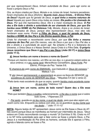 23
por que representavam Deus, tinham autoridade de Deus para agir como se
fosse o próprio Deus o Pai.
Ora, se Anjos criados por Deus, Moisés e os Juízes de Israel, homens pecadores,
foram chamados de Deus (Elohim). Quanto mais Jesus Cristo... O Divino Filho
de Deus? Aquele que foi gerado de Deus, o qual tinha a mesma natureza de
Deus! Aquele por quem Deus criou todas as coisas. Ele podia e foi chamado de
Deus. Por que Ele representou Deus. Ele é a maior revelação de Deus. O Pai
deu a Ele todo o direito e autoridade de ser chamado de Deus, por que Ele
herdou esse NOME do Pai (Hebreus 1:4). Moisés, Anjos e os Juízes de Israel,
foram chamados de Deus, porque eles representaram Deus, mas eles não
herdaram esse nome. Porém o Filho de Deus, o qual foi gerado de Deus,
herdou o NOME de Seu Pai e é tão Divino quanto Deus, o Pai.
Cristo foi chamado e reconhecido como Deus, por que Ele tinha a mesma
natureza de Seu Pai, pois Ele nasceu, saiu de Deus e por que o Seu Pai deu a
Ele o direito e a autoridade de assim agir. No entanto o Pai é o Soberano do
Universo, o Único Deus e o Nosso Senhor Jesus Cristo é o Filho Dele. O próprio
Jesus reconhece que Deus é seu Pai e seu Deus (João 20:17) e único Deus
(João 17:3).
4) Jesus herdou um nome e levava o nome de Quem?
“Porque um menino nos nasceu, um filho se nos deu; e o governo estará sobre os
seus ombros; e o seu nome será: Maravilhoso Conselheiro, Deus Forte, Pai
Eterno, Príncipe da Paz.” Isaías 9:6.
“E chamá-lo-ão pelo nome de EMANUEL, que traduzido é: Deus (é) conosco.”
Mateus 1:23.
“E ele (Jesus) permanecerá, e apascentará ao povo na força do SENHOR, na
excelência do nome do SENHOR seu Deus...” Miquéias 5:4 (ler o verso 2)
“Feito tanto mais excelente do que os anjos, quanto herdou mais excelente nome
do que eles.” Hebreus 1:4
5) Jesus tem um nome, acima de todo nome? Quem deu a Ele esse
NOME?
“Pelo que também Deus o exaltou soberanamente, e lhe deu o nome que é sobre
todo nome...” Filipenses 2:9
“...Pai santo, guarda-os no teu nome, o qual me deste, para que eles sejam um,
assim como nós. Enquanto eu estava com eles, eu os guardava no teu nome que
me deste;...” João 17:11-12
NOTA: Alguns textos do NT apresentam Jesus como se Ele fosse o Deus do AT.
Isto ocorre porque Deus se manifestou ao homem por intermédio de Jesus. “Deus
estava em Cristo reconciliando consigo o mundo” (II Coríntios 5:19). Cristo no AT
e no NT tinha autoridade para agir e falar como se fosse o próprio Deus, o Pai.
Jesus é a manifestação do Pai entre os homens, contudo Ele é apenas o Filho,
agindo e falando como se fosse o Pai.
 