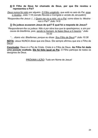 24
6) O Filho de Deus foi chamado de Deus, por que Ele revelou e
representou o Pai?
Deus nunca foi visto por alguém. O Filho unigênito, que está no seio do Pai, esse
o revelou. João 1:18 (versão Revista e Corrigida e versão de Jerusalém)
“Respondeu-lhe Jesus: (...) Quem me viu a mim, viu o Pai; como dizes tu: Mostra-
nos o Pai?” João 14:9
7) Os judeus acusaram Jesus de quê? E qual foi a resposta de Jesus?
“Responderam-lhe os judeus: Não é por obra boa que te apedrejamos, e sim por
causa da blasfêmia, pois, sendo tu homem, te fazes Deus a ti mesmo.” João
10:33
“.... dizeis vós: Blasfemas; porque eu disse: Sou Filho de Deus?” João 10:36
NOTA: Jesus NUNCA disse que era Deus. Ele sempre afirmou que era o Filho de
Deus!
Conclusão: Deus é o Pai de Cristo. Cristo é o Filho de Deus. Ao Filho foi dada
uma posição exaltada. Ele foi feito igual ao Pai. O Filho participa de todos os
desígnios de Deus.
PRÓXIMA LIÇÃO: Tudo em Nome de Jesus!
 