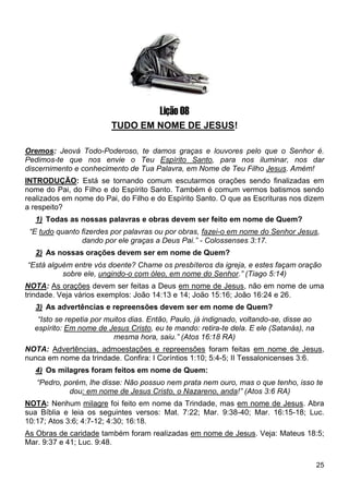 25
Lição 08
TUDO EM NOME DE JESUS!
Oremos: Jeová Todo-Poderoso, te damos graças e louvores pelo que o Senhor é.
Pedimos-te que nos envie o Teu Espírito Santo, para nos iluminar, nos dar
discernimento e conhecimento de Tua Palavra, em Nome de Teu Filho Jesus. Amém!
INTRODUÇÃO: Está se tornando comum escutarmos orações sendo finalizadas em
nome do Pai, do Filho e do Espírito Santo. Também é comum vermos batismos sendo
realizados em nome do Pai, do Filho e do Espírito Santo. O que as Escrituras nos dizem
a respeito?
1) Todas as nossas palavras e obras devem ser feito em nome de Quem?
“E tudo quanto fizerdes por palavras ou por obras, fazei-o em nome do Senhor Jesus,
dando por ele graças a Deus Pai.” - Colossenses 3:17.
2) As nossas orações devem ser em nome de Quem?
“Está alguém entre vós doente? Chame os presbíteros da igreja, e estes façam oração
sobre ele, ungindo-o com óleo, em nome do Senhor.” (Tiago 5:14)
NOTA: As orações devem ser feitas a Deus em nome de Jesus, não em nome de uma
trindade. Veja vários exemplos: João 14:13 e 14; João 15:16; João 16:24 e 26.
3) As advertências e repreensões devem ser em nome de Quem?
“Isto se repetia por muitos dias. Então, Paulo, já indignado, voltando-se, disse ao
espírito: Em nome de Jesus Cristo, eu te mando: retira-te dela. E ele (Satanás), na
mesma hora, saiu.” (Atos 16:18 RA)
NOTA: Advertências, admoestações e repreensões foram feitas em nome de Jesus,
nunca em nome da trindade. Confira: I Coríntios 1:10; 5:4-5; II Tessalonicenses 3:6.
4) Os milagres foram feitos em nome de Quem:
“Pedro, porém, lhe disse: Não possuo nem prata nem ouro, mas o que tenho, isso te
dou: em nome de Jesus Cristo, o Nazareno, anda!” (Atos 3:6 RA)
NOTA: Nenhum milagre foi feito em nome da Trindade, mas em nome de Jesus. Abra
sua Bíblia e leia os seguintes versos: Mat. 7:22; Mar. 9:38-40; Mar. 16:15-18; Luc.
10:17; Atos 3:6; 4:7-12; 4:30; 16:18.
As Obras de caridade também foram realizadas em nome de Jesus. Veja: Mateus 18:5;
Mar. 9:37 e 41; Luc. 9:48.
 