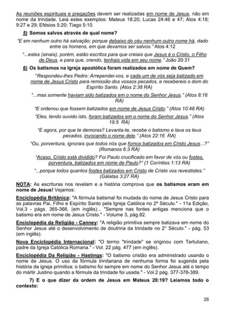26
As reuniões espirituais e pregações devem ser realizadas em nome de Jesus, não em
nome da trindade. Leia estes exemplos: Mateus 18:20; Lucas 24:46 e 47; Atos 4:18;
9:27 e 29; Efésios 5:20; Tiago 5:10.
5) Somos salvos através de qual nome?
“E em nenhum outro há salvação; porque debaixo do céu nenhum outro nome há, dado
entre os homens, em que devamos ser salvos.” Atos 4:12
“...estes (sinais), porém, estão escritos para que creiais que Jesus é o Cristo, o Filho
de Deus, e para que, crendo, tenhais vida em seu nome.” João 20:31
6) Os batismos na Igreja apostólica foram realizados em nome de Quem?
“Respondeu-lhes Pedro: Arrependei-vos, e cada um de vós seja batizado em
nome de Jesus Cristo para remissão dos vossos pecados, e recebereis o dom do
Espírito Santo. (Atos 2:38 RA)
“...mas somente haviam sido batizados em o nome do Senhor Jesus.” (Atos 8:16
RA)
“E ordenou que fossem batizados em nome de Jesus Cristo.” (Atos 10:48 RA)
“Eles, tendo ouvido isto, foram batizados em o nome do Senhor Jesus.” (Atos
19:5 RA)
“E agora, por que te demoras? Levanta-te, recebe o batismo e lava os teus
pecados, invocando o nome dele.” (Atos 22:16 RA)
“Ou, porventura, ignorais que todos nós que fomos batizados em Cristo Jesus...?”
(Romanos 6:3 RA)
“Acaso, Cristo está dividido? Foi Paulo crucificado em favor de vós ou fostes,
porventura, batizados em nome de Paulo?” (1 Coríntios 1:13 RA)
“...porque todos quantos fostes batizados em Cristo de Cristo vos revestistes.”
(Gálatas 3:27 RA)
NOTA: As escrituras nos revelam e a história comprova que os batismos eram em
nome de Jesus! Vejamos:
Enciclopédia Britânica: "A fórmula batismal foi mudada do nome de Jesus Cristo para
as palavras Pai, Filho e Espírito Santo pela Igreja Católica no 2º Século." - 11a Edição,
Vol.3 - págs. 365-366. (em inglês)... "Sempre nas fontes antigas menciona que o
batismo era em nome de Jesus Cristo." - Volume 3, pág.82.
Enciclopédia da Religião - Canney: "A religião primitiva sempre batizava em nome do
Senhor Jesus até o desenvolvimento de doutrina da trindade no 2° Século." - pág. 53
(em inglês).
Nova Enciclopédia Internacional: "O termo "trindade" se originou com Tertuliano,
padre da Igreja Católica Romana." - Vol. 22 pág. 477 (em inglês).
Enciclopédia Da Religião - Hastings: "O batismo cristão era administrado usando o
nome de Jesus. O uso da fórmula trinitariana de nenhuma forma foi sugerida pela
história da igreja primitiva; o batismo foi sempre em nome do Senhor Jesus até o tempo
do mártir Justino quando a fórmula da trindade foi usada." - Vol.2 pág. 377-378-389.
7) E o que dizer da ordem de Jesus em Mateus 28:19? Leiamos todo o
contexto:
 
