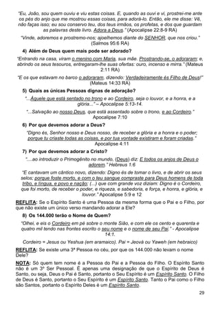 29
“Eu, João, sou quem ouviu e viu estas coisas. E, quando as ouvi e vi, prostrei-me ante
os pés do anjo que me mostrou essas coisas, para adorá-lo. Então, ele me disse: Vê,
não faças isso; eu sou conservo teu, dos teus irmãos, os profetas, e dos que guardam
as palavras deste livro. Adora a Deus.” (Apocalipse 22:8-9 RA)
“Vinde, adoremos e prostremo-nos; ajoelhemos diante do SENHOR, que nos criou.”
(Salmos 95:6 RA)
4) Além de Deus quem mais pode ser adorado?
“Entrando na casa, viram o menino com Maria, sua mãe. Prostrando-se, o adoraram; e,
abrindo os seus tesouros, entregaram-lhe suas ofertas: ouro, incenso e mirra.” (Mateus
2:11 RA)
“E os que estavam no barco o adoraram, dizendo: Verdadeiramente és Filho de Deus!”
(Mateus 14:33 RA)
5) Quais as únicas Pessoas dignas de adoração?
“...Àquele que está sentado no trono e ao Cordeiro, seja o louvor, e a honra, e a
glória...” – Apocalipse 5:13-14.
“...Salvação ao nosso Deus, que está assentado sobre o trono, e ao Cordeiro.”
Apocalipse 7:10
6) Por que devemos adorar a Deus?
“Digno és, Senhor nosso e Deus nosso, de receber a glória e a honra e o poder;
porque tu criaste todas as coisas, e por tua vontade existiram e foram criadas.”
Apocalipse 4:11
7) Por que devemos adorar a Cristo?
“....ao introduzir o Primogênito no mundo, (Deus) diz: E todos os anjos de Deus o
adorem.” Hebreus 1:6
“E cantavam um cântico novo, dizendo: Digno és de tomar o livro, e de abrir os seus
selos; porque foste morto, e com o teu sangue compraste para Deus homens de toda
tribo, e língua, e povo e nação; (...) que com grande voz diziam: Digno é o Cordeiro,
que foi morto, de receber o poder, e riqueza, e sabedoria, e força, e honra, e glória, e
louvor.” Apocalipse 5:9 e 12
REFLITA: Se o Espírito Santo é uma Pessoa da mesma forma que o Pai e o Filho, por
que não existe um único verso mandando adorar a Ele?
8) Os 144.000 terão o Nome de Quem?
“Olhei, e eis o Cordeiro em pé sobre o monte Sião, e com ele os cento e quarenta e
quatro mil tendo nas frontes escrito o seu nome e o nome de seu Pai.” - Apocalipse
14:1.
Cordeiro = Jesus ou Yeshua (em aramaico). Pai = Jeová ou Yaweh (em hebraico)
REFLITA: Se existe uma 3ª Pessoa no céu, por que os 144.000 não levam o nome
Dele?
NOTA: Só quem tem nome é a Pessoa do Pai e a Pessoa do Filho. O Espírito Santo
não é um 3º Ser Pessoal. É apenas uma designação de que o Espírito de Deus é
Santo, ou seja, Deus o Pai é Santo, portanto o Seu Espírito é um Espírito Santo. O Filho
de Deus é Santo, portanto o Seu Espírito é um Espírito Santo. Tanto o Pai como o Filho
são Santos, portanto o Espírito Deles é um Espírito Santo.
 