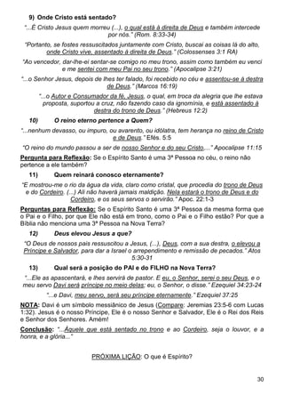 30
9) Onde Cristo está sentado?
“...É Cristo Jesus quem morreu (...), o qual está à direita de Deus e também intercede
por nós.” (Rom. 8:33-34)
“Portanto, se fostes ressuscitados juntamente com Cristo, buscai as coisas lá do alto,
onde Cristo vive, assentado à direita de Deus.” (Colossenses 3:1 RA)
“Ao vencedor, dar-lhe-ei sentar-se comigo no meu trono, assim como também eu venci
e me sentei com meu Pai no seu trono.” (Apocalipse 3:21)
“...o Senhor Jesus, depois de lhes ter falado, foi recebido no céu e assentou-se à destra
de Deus.” (Marcos 16:19)
“...o Autor e Consumador da fé, Jesus, o qual, em troca da alegria que lhe estava
proposta, suportou a cruz, não fazendo caso da ignomínia, e está assentado à
destra do trono de Deus.” (Hebreus 12:2)
10) O reino eterno pertence a Quem?
“...nenhum devasso, ou impuro, ou avarento, ou idólatra, tem herança no reino de Cristo
e de Deus.” Efés. 5:5
“O reino do mundo passou a ser de nosso Senhor e do seu Cristo,...” Apocalipse 11:15
Pergunta para Reflexão: Se o Espírito Santo é uma 3ª Pessoa no céu, o reino não
pertence a ele também?
11) Quem reinará conosco eternamente?
“E mostrou-me o rio da água da vida, claro como cristal, que procedia do trono de Deus
e do Cordeiro. (...) Ali não haverá jamais maldição. Nela estará o trono de Deus e do
Cordeiro, e os seus servos o servirão.” Apoc. 22:1-3
Perguntas para Reflexão: Se o Espírito Santo é uma 3ª Pessoa da mesma forma que
o Pai e o Filho, por que Ele não está em trono, como o Pai e o Filho estão? Por que a
Bíblia não menciona uma 3ª Pessoa na Nova Terra?
12) Deus elevou Jesus a que?
“O Deus de nossos pais ressuscitou a Jesus, (...), Deus, com a sua destra, o elevou a
Príncipe e Salvador, para dar a Israel o arrependimento e remissão de pecados.” Atos
5:30-31
13) Qual será a posição do PAI e do FILHO na Nova Terra?
“...Ele as apascentará, e lhes servirá de pastor. E eu, o Senhor, serei o seu Deus, e o
meu servo Davi será príncipe no meio delas; eu, o Senhor, o disse.” Ezequiel 34:23-24
“...e Davi, meu servo, será seu príncipe eternamente.” Ezequiel 37:25
NOTA: Davi é um símbolo messiânico de Jesus (Compare: Jeremias 23:5-6 com Lucas
1:32). Jesus é o nosso Príncipe, Ele é o nosso Senhor e Salvador, Ele é o Rei dos Reis
e Senhor dos Senhores. Amém!
Conclusão: “...Àquele que está sentado no trono e ao Cordeiro, seja o louvor, e a
honra, e a glória...”
PRÓXIMA LIÇÃO: O que é Espírito?
 