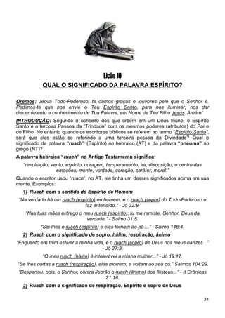 31
Lição 10
QUAL O SIGNIFICADO DA PALAVRA ESPÍRITO?
Oremos: Jeová Todo-Poderoso, te damos graças e louvores pelo que o Senhor é.
Pedimos-te que nos envie o Teu Espírito Santo, para nos iluminar, nos dar
discernimento e conhecimento de Tua Palavra, em Nome de Teu Filho Jesus. Amém!
INTRODUÇÃO: Segundo o conceito dos que crêem em um Deus triúno, o Espírito
Santo é a terceira Pessoa da “Trindade” com os mesmos poderes (atributos) do Pai e
do Filho. No entanto quando os escritores bíblicos se referem ao termo “Espírito Santo”,
será que eles estão se referindo a uma terceira pessoa da Divindade? Qual o
significado da palavra “ruach” (Espírito) no hebraico (AT) e da palavra “pneuma” no
grego (NT)?
A palavra hebraica “ruach” no Antigo Testamento significa:
“respiração, vento, espírito, coragem, temperamento, ira, disposição, o centro das
emoções, mente, vontade, coração, caráter, moral.”
Quando o escritor usou “ruach”, no AT, ele tinha um desses significados acima em sua
mente. Exemplos:
1) Ruach com o sentido do Espírito de Homem
“Na verdade há um ruach (espírito) no homem, e o ruach (sopro) do Todo-Poderoso o
faz entendido.” - Jó 32:8.
“Nas tuas mãos entrego o meu ruach (espírito); tu me remiste, Senhor, Deus da
verdade.” - Salmo 31:5.
“Sai-lhes o ruach (espírito) e eles tornam ao pó....” - Salmo 146:4.
2) Ruach com o significado de sopro, hálito, respiração, ânimo
“Enquanto em mim estiver a minha vida, e o ruach (sopro) de Deus nos meus narizes...”
- Jó 27:3.
“O meu ruach (hálito) é intolerável à minha mulher...” - Jó 19:17.
“Se lhes cortas a ruach (respiração), eles morrem, e voltam ao seu pó.” Salmos 104:29.
“Despertou, pois, o Senhor, contra Jeorão o ruach (ânimo) dos filisteus...” - II Crônicas
21:16.
3) Ruach com o significado de respiração, Espírito e sopro de Deus
 