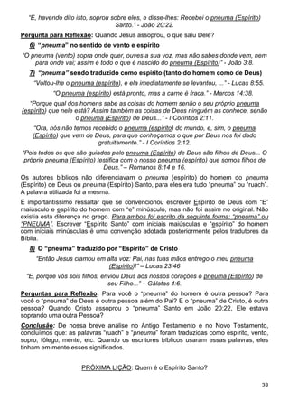 33
“E, havendo dito isto, soprou sobre eles, e disse-lhes: Recebei o pneuma (Espírito)
Santo.” - João 20:22.
Pergunta para Reflexão: Quando Jesus assoprou, o que saiu Dele?
6) “pneuma” no sentido de vento e espírito
“O pneuma (vento) sopra onde quer, ouves a sua voz, mas não sabes donde vem, nem
para onde vai; assim é todo o que é nascido do pneuma (Espírito)” - João 3:8.
7) “pneuma” sendo traduzido como espírito (tanto do homem como de Deus)
“Voltou-lhe o pneuma (espírito), e ela imediatamente se levantou, ...” - Lucas 8:55.
“O pneuma (espírito) está pronto, mas a carne é fraca.” - Marcos 14:38.
“Porque qual dos homens sabe as coisas do homem senão o seu próprio pneuma
(espírito) que nele está? Assim também as coisas de Deus ninguém as conhece, senão
o pneuma (Espírito) de Deus...” - I Coríntios 2:11.
“Ora, nós não temos recebido o pneuma (espírito) do mundo, e, sim, o pneuma
(Espírito) que vem de Deus, para que conheçamos o que por Deus nos foi dado
gratuitamente.” - I Coríntios 2:12.
“Pois todos os que são guiados pelo pneuma (Espírito) de Deus são filhos de Deus... O
próprio pneuma (Espírito) testifica com o nosso pneuma (espírito) que somos filhos de
Deus.” – Romanos 8:14 e 16.
Os autores bíblicos não diferenciavam o pneuma (espírito) do homem do pneuma
(Espírito) de Deus ou pneuma (Espírito) Santo, para eles era tudo “pneuma” ou “ruach”.
A palavra utilizada foi a mesma.
É importantíssimo ressaltar que se convencionou escrever Espírito de Deus com “E”
maiúsculo e espírito do homem com “e” minúsculo, mas não foi assim no original. Não
existia esta diferença no grego. Para ambos foi escrito da seguinte forma: “pneuma” ou
“PNEUMA”. Escrever “Espírito Santo” com iniciais maiúsculas e “espírito” do homem
com iniciais minúsculas é uma convenção adotada posteriormente pelos tradutores da
Bíblia.
8) O “pneuma” traduzido por “Espírito” de Cristo
“Então Jesus clamou em alta voz: Pai, nas tuas mãos entrego o meu pneuma
(Espírito)!” – Lucas 23:46
“E, porque vós sois filhos, enviou Deus aos nossos corações o pneuma (Espírito) de
seu Filho...” – Gálatas 4:6.
Perguntas para Reflexão: Para você o “pneuma” do homem é outra pessoa? Para
você o “pneuma” de Deus é outra pessoa além do Pai? E o “pneuma” de Cristo, é outra
pessoa? Quando Cristo assoprou o “pneuma” Santo em João 20:22, Ele estava
soprando uma outra Pessoa?
Conclusão: De nossa breve análise no Antigo Testamento e no Novo Testamento,
concluímos que: as palavras “ruach” e “pneuma” foram traduzidas como espírito, vento,
sopro, fôlego, mente, etc. Quando os escritores bíblicos usaram essas palavras, eles
tinham em mente esses significados.
PRÓXIMA LIÇÃO: Quem é o Espírito Santo?
 