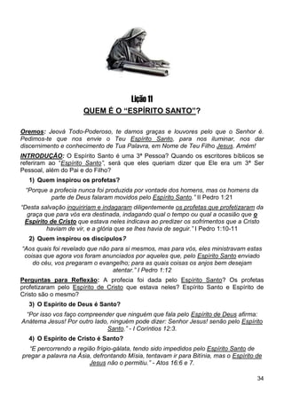 34
Lição 11
QUEM É O “ESPÍRITO SANTO”?
Oremos: Jeová Todo-Poderoso, te damos graças e louvores pelo que o Senhor é.
Pedimos-te que nos envie o Teu Espírito Santo, para nos iluminar, nos dar
discernimento e conhecimento de Tua Palavra, em Nome de Teu Filho Jesus. Amém!
INTRODUÇÃO: O Espírito Santo é uma 3ª Pessoa? Quando os escritores bíblicos se
referiram ao “Espírito Santo”, será que eles queriam dizer que Ele era um 3ª Ser
Pessoal, além do Pai e do Filho?
1) Quem inspirou os profetas?
“Porque a profecia nunca foi produzida por vontade dos homens, mas os homens da
parte de Deus falaram movidos pelo Espírito Santo.” II Pedro 1:21
“Desta salvação inquiririam e indagaram diligentemente os profetas que profetizaram da
graça que para vós era destinada, indagando qual o tempo ou qual a ocasião que o
Espírito de Cristo que estava neles indicava ao predizer os sofrimentos que a Cristo
haviam de vir, e a glória que se lhes havia de seguir.” I Pedro 1:10-11
2) Quem inspirou os discípulos?
“Aos quais foi revelado que não para si mesmos, mas para vós, eles ministravam estas
coisas que agora vos foram anunciados por aqueles que, pelo Espírito Santo enviado
do céu, vos pregaram o evangelho; para as quais coisas os anjos bem desejam
atentar.” I Pedro 1:12
Perguntas para Reflexão: A profecia foi dada pelo Espírito Santo? Os profetas
profetizaram pelo Espírito de Cristo que estava neles? Espírito Santo e Espírito de
Cristo são o mesmo?
3) O Espírito de Deus é Santo?
“Por isso vos faço compreender que ninguém que fala pelo Espírito de Deus afirma:
Anátema Jesus! Por outro lado, ninguém pode dizer: Senhor Jesus! senão pelo Espírito
Santo.” - I Coríntios 12:3.
4) O Espírito de Cristo é Santo?
“E percorrendo a região frígio-gálata, tendo sido impedidos pelo Espírito Santo de
pregar a palavra na Ásia, defrontando Mísia, tentavam ir para Bitínia, mas o Espírito de
Jesus não o permitiu.” - Atos 16:6 e 7.
 