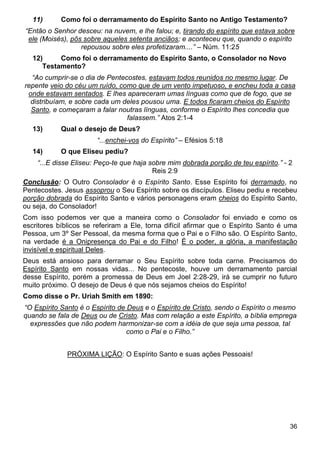 36
11) Como foi o derramamento do Espírito Santo no Antigo Testamento?
“Então o Senhor desceu: na nuvem, e lhe falou; e, tirando do espírito que estava sobre
ele (Moisés), pôs sobre aqueles setenta anciãos; e aconteceu que, quando o espírito
repousou sobre eles profetizaram....” – Núm. 11:25
12) Como foi o derramamento do Espírito Santo, o Consolador no Novo
Testamento?
“Ao cumprir-se o dia de Pentecostes, estavam todos reunidos no mesmo lugar. De
repente veio do céu um ruído, como que de um vento impetuoso, e encheu toda a casa
onde estavam sentados. E lhes apareceram umas línguas como que de fogo, que se
distribuíam, e sobre cada um deles pousou uma. E todos ficaram cheios do Espírito
Santo, e começaram a falar noutras línguas, conforme o Espírito lhes concedia que
falassem.” Atos 2:1-4
13) Qual o desejo de Deus?
“...enchei-vos do Espírito” – Efésios 5:18
14) O que Eliseu pediu?
“...E disse Eliseu: Peço-te que haja sobre mim dobrada porção de teu espírito.” - 2
Reis 2:9
Conclusão: O Outro Consolador é o Espírito Santo. Esse Espírito foi derramado, no
Pentecostes. Jesus assoprou o Seu Espírito sobre os discípulos. Eliseu pediu e recebeu
porção dobrada do Espírito Santo e vários personagens eram cheios do Espírito Santo,
ou seja, do Consolador!
Com isso podemos ver que a maneira como o Consolador foi enviado e como os
escritores bíblicos se referiram a Ele, torna difícil afirmar que o Espírito Santo é uma
Pessoa, um 3º Ser Pessoal, da mesma forma que o Pai e o Filho são. O Espírito Santo,
na verdade é a Onipresença do Pai e do Filho! É o poder, a glória, a manifestação
invisível e espiritual Deles.
Deus está ansioso para derramar o Seu Espírito sobre toda carne. Precisamos do
Espírito Santo em nossas vidas... No pentecoste, houve um derramamento parcial
desse Espírito, porém a promessa de Deus em Joel 2:28-29, irá se cumprir no futuro
muito próximo. O desejo de Deus é que nós sejamos cheios do Espírito!
Como disse o Pr. Uriah Smith em 1890:
“O Espírito Santo é o Espírito de Deus e o Espírito de Cristo, sendo o Espírito o mesmo
quando se fala de Deus ou de Cristo. Mas com relação a este Espírito, a bíblia emprega
expressões que não podem harmonizar-se com a idéia de que seja uma pessoa, tal
como o Pai e o Filho.”
PRÓXIMA LIÇÃO: O Espírito Santo e suas ações Pessoais!
 