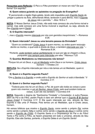 38
Perguntas para Reflexão: O Pai e o Filho prometem vir morar em nós? De que
forma? Em espírito?
4) Quem estava guiando os apóstolos na pregação do Evangelho?
“E percorrendo a região frígio-gálata, tendo sido impedidos pelo Espírito Santo de
pregar a palavra na Ásia, defrontando Mísia, tentavam ir para Bitínia, mas o Espírito
de Jesus não o permitiu.” - Atos 16:6 e 7.
NOTA: O Nosso Senhor Jesus Cristo, não está mais conosco de uma forma visível e
carnal, mas está conosco em uma forma invisível e espiritual, ou seja, através do
Seu Espírito que é Santo!
5) O Espírito intercede?
“...mas o Espírito mesmo intercede por nós com gemidos inexprimíveis.” – Romanos
8:26.
6) Quem intercede? Jesus ou uma terceira pessoa da Divindade?
“Quem os condenará? Cristo Jesus é quem morreu, ou antes quem ressurgiu
dentre os mortos, o qual está à direita de Deus, e também intercede por nós.” –
Romanos 8:34.
“Portanto, pode também salvar perfeitamente os que por ele se chegam a Deus,
porquanto vive sempre para interceder por eles.” Hebreus 7:25
7) Quantos Mediadores ou Intercessores nós temos?
“Porque há um só Deus, e um só Mediador entre Deus e os homens, Cristo Jesus,
homem.” I Timóteo 2:5
REFLITA: Se o Espírito intercede por nós e nós temos um só Mediador, quem é
Ele?
8) Quem é o Espírito segundo Paulo?
“Ora o Senhor é o Espírito; e onde está o Espírito do Senhor aí está à liberdade.” II
Coríntios 3:17.
9) Quem é o Senhor segundo Paulo?
“Todavia para nós há um só Deus, o Pai, de quem são todas as coisas e para
quem nós vivemos; e um só Senhor, Jesus Cristo, pelo qual existem todas as
coisas, e por ele nós também.” I Coríntios 8:6
NOTA: Segundo o dogma da “Santíssima Trindade” o Consolador, é outra Pessoa,
além do Pai e do Filho, porém Paulo é claro em afirmar que o Espírito É O Senhor
Jesus Cristo! II Coríntios 3:17. É Ele quem intercede por nós, através de Seu
Espírito e não uma 3ª Pessoa. Pois temos um só Mediador, que é Cristo Jesus,
homem.
Há versos bíblicos que mostra o Espírito Santo, como sendo o próprio Pai, outros
como sendo o próprio Filho e outros como sendo o Espírito de Deus e outros como
sendo o Espírito de Cristo. O Espírito Santo é a Onipresença do Pai e do Filho!
Tanto o Pai como o Filho, se fazem presentes em todo o universo, através do Seu
Espírito. Eles são Santos, portanto, o Espírito Deles é um Espírito Santo!
 