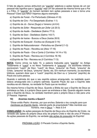 39
O fato de alguns versos atribuírem ao “espírito” adjetivos e ações típicas de um ser
pessoal não significa que o “espírito” seja um ser pessoal da mesma forma que o Pai
e o Filho. O “espírito” do homem também tem ações pessoais e isso o torna uma
Pessoa? Claro que NÃO! Vejamos alguns exemplos:
a) Espírito de Faraó - Foi Perturbado (Gênesis 41:8)
b) Espírito de Ciro - Foi Despertado (Esdras 1:1)
c) Espírito de Jó - Sorve (Suga) o Veneno (Jó 6:4)
d) Espírito de Zofar - Responde por Zofar (Jó 20:3)
e) Espírito de Asafe - Desfalece (Salmo 77:3)
f) Espírito de Davi - Desfalece (Salmo 143:7)
g) Espírito de Isaías - Buscou a Deus (Isaías 26:9)
h) Espírito de Ezequiel - Excitou-se (Ezequiel 3:14)
i) Espírito de Nabucodonosor - Perturbou-se (Daniel 2:1-3)
j) Espírito de Paulo - Revoltou-se (Atos 17:16)
k) Espírito de Paulo - Ora e Canta (I Coríntios 14:14 e 15)
l) Espírito de Paulo - Recreou-se (I Coríntios 16:18)
m)Espírito de Tito - Recreou-se (II Coríntios 7:13)
NOTA: Como vimos na lição 10, a palavra traduzida para “espírito” no Antigo
Testamento é “ruach” e no Novo Testamento é “pneuma”. Os escritores bíblicos
escreveram “ruach” de Davi, “ruach” de Deus, “pneuma” de Paulo, “pneuma” de
Cristo, “pneuma” de Deus, “pneuma” Santo, etc. Em nenhum momento, os escritores
bíblicos, queriam dizer que o “ruach” (espírito) de Davi ou o “pneuma” (espírito) de
Paulo era outra pessoa.
Quando o salmista diz que o seu espírito estava amargurado, na realidade quem
estava amargurado era o próprio salmista. Quando Paulo diz que o Espírito dele
revoltou-se em Atenas, na verdade foi Paulo que se revoltou!
Da mesma forma o Espírito de Deus. Quando a Bíblia diz que o Espírito de Deus se
entristece ou fala, é o próprio Deus quem se entristece e fala. Quando alguém mente
para o Espírito de Deus, na verdade mentiram para o próprio Deus e não para uma
3ª Pessoa. Vejamos:
10) Ananias mentiu a Quem?
“Disse então Pedro: Ananias, por que encheu Satanás o teu coração para que
mentisses ao Espírito Santo, retendo parte da propriedade? Não mentiste aos
homens, mas a Deus.” – Atos 5:3-4
CONCLUSÃO: As ações pessoais do Espírito de Deus e/ou do Espírito de Cristo, na
verdade são ações do próprio Deus e/ou do próprio Cristo e não de uma 3ª Pessoa.
As ações pessoais do Espírito, na verdade são ações do possuidor do Espírito!
PRÓXIMA LIÇÃO: O Pecado Contra o Espírito Santo.
 