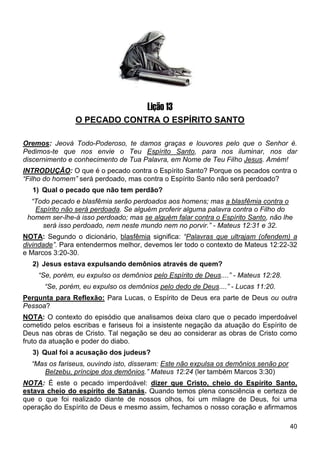 40
Lição 13
O PECADO CONTRA O ESPÍRITO SANTO
Oremos: Jeová Todo-Poderoso, te damos graças e louvores pelo que o Senhor é.
Pedimos-te que nos envie o Teu Espírito Santo, para nos iluminar, nos dar
discernimento e conhecimento de Tua Palavra, em Nome de Teu Filho Jesus. Amém!
INTRODUÇÃO: O que é o pecado contra o Espírito Santo? Porque os pecados contra o
“Filho do homem” será perdoado, mas contra o Espírito Santo não será perdoado?
1) Qual o pecado que não tem perdão?
“Todo pecado e blasfêmia serão perdoados aos homens; mas a blasfêmia contra o
Espírito não será perdoada. Se alguém proferir alguma palavra contra o Filho do
homem ser-lhe-á isso perdoado; mas se alguém falar contra o Espírito Santo, não lhe
será isso perdoado, nem neste mundo nem no porvir.” - Mateus 12:31 e 32.
NOTA: Segundo o dicionário, blasfêmia significa: “Palavras que ultrajam (ofendem) a
divindade”. Para entendermos melhor, devemos ler todo o contexto de Mateus 12:22-32
e Marcos 3:20-30.
2) Jesus estava expulsando demônios através de quem?
“Se, porém, eu expulso os demônios pelo Espírito de Deus....” - Mateus 12:28.
“Se, porém, eu expulso os demônios pelo dedo de Deus....” - Lucas 11:20.
Pergunta para Reflexão: Para Lucas, o Espírito de Deus era parte de Deus ou outra
Pessoa?
NOTA: O contexto do episódio que analisamos deixa claro que o pecado imperdoável
cometido pelos escribas e fariseus foi a insistente negação da atuação do Espírito de
Deus nas obras de Cristo. Tal negação se deu ao considerar as obras de Cristo como
fruto da atuação e poder do diabo.
3) Qual foi a acusação dos judeus?
“Mas os fariseus, ouvindo isto, disseram: Este não expulsa os demônios senão por
Belzebu, príncipe dos demônios.” Mateus 12:24 (ler também Marcos 3:30)
NOTA: É este o pecado imperdoável: dizer que Cristo, cheio do Espírito Santo,
estava cheio do espírito de Satanás. Quando temos plena consciência e certeza de
que o que foi realizado diante de nossos olhos, foi um milagre de Deus, foi uma
operação do Espírito de Deus e mesmo assim, fechamos o nosso coração e afirmamos
 