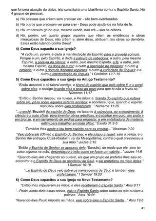 41
que foi uma atuação do diabo, isto constituirá uma blasfêmia contra o Espírito Santo. Há
4 grupos de pessoas:
a) Há pessoas que crêem sem precisar ver - são bem-aventurados.
b) Há outros que precisam ver para crer - Deus pode ajudá-los na falta de fé.
c) Há um terceiro grupo que, mesmo vendo, não crê – são os céticos.
d) Há, porém, um quarto grupo: aqueles que vêem as evidências e obras
miraculosas de Deus, não crêem e, além disso, atribuem tais obras ao demônio.
Estes estão lutando contra Deus!
4) Como Deus capacita a sua igreja?
“A cada um, porém, é dada a manifestação do Espírito para o proveito comum.
Porque a um, pelo Espírito, é dada a palavra da sabedoria; a outro, pelo mesmo
Espírito, a palavra da ciência; a outro, pelo mesmo Espírito, a fé; a outro, pelo
mesmo Espírito, os dons de curar; a outro a operação de milagres; a outro a
profecia; a outro o dom de discernir espíritos; a outro a variedade de línguas; e a
outro a interpretação de línguas.” I Coríntios 12:7-10
5) Como Deus capacitou a sua igreja no Antigo Testamento?
“Então descerei e ali falarei contigo, e tirarei do espírito que está sobre ti, e o porei
sobre eles; e contigo levarão eles o peso do povo para que tu não o leves só.”
Números 11:17
“Então o Senhor desceu: na nuvem, e lhe falou; e, tirando do espírito que estava
sobre ele, pô-lo sobre aqueles setenta anciãos; e aconteceu que, quando o espírito
repousou sobre eles profetizaram...” Números 11:25
“...o enchi (Bezalel) do espírito de Deus, no tocante à sabedoria, ao entendimento, à
ciência e a todo ofício, para inventar obras artísticas, e trabalhar em ouro, em prata e
em bronze, e em lavramento de pedras para engastar, e em entalhadura de madeira,
enfim para trabalhar em todo ofício.” Êxodo 31:2-5
“Também lhes deste o teu bom espírito para os ensinar...” Neemias 9:20
“Veio sobre ele (Otniel) o Espírito do Senhor, e ele julgou a Israel; saiu à peleja, e o
Senhor lhe entregou Cusã-Risataim, rei da Mesopotâmia, contra o qual prevaleceu a
sua mão:” Juízes 3:10
“Então o Espírito do Senhor se apossou dele (Sansão), de modo que ele, sem ter
coisa alguma na mão, despedaçou o leão como se fosse um cabrito...” Juízes 14:6
“Quando eles iam chegando ao outeiro, eis que um grupo de profetas lhes saiu ao
encontro; e o Espírito de Deus se apoderou de Saul, e ele profetizou no meio deles.”
I Samuel 10:10
“...o Espírito de Deus veio sobre os mensageiros de Saul, e também eles
profetizaram.” I Samuel 19:20
6) Como Deus capacitou a sua igreja no Novo Testamento?
“Então lhes impuseram as mãos, e eles receberam o Espírito Santo.” Atos 8:17
“...Pedro ainda dizia estas coisas, caiu o Espírito Santo sobre todos os que ouviam a
palavra.” Atos 10:44
“Havendo-lhes Paulo imposto as mãos, veio sobre eles o Espírito Santo...” Atos 19:6
 