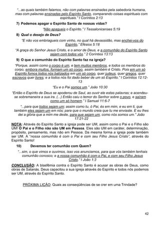 42
“...as quais também falamos, não com palavras ensinadas pela sabedoria humana,
mas com palavras ensinadas pelo Espírito Santo, comparando coisas espirituais com
espirituais.” I Coríntios 2:13
7) Podemos apagar o Espírito Santo de nossas vidas?
“Não apagueis o Espírito.” I Tessalonicenses 5:19
8) Qual o desejo de Deus?
“E não vos embriagueis com vinho, no qual há devassidão, mas enchei-vos do
Espírito,” Efésios 5:18
“A graça do Senhor Jesus Cristo, e o amor de Deus, e a comunhão do Espírito Santo
sejam com todos vós.” 2 Coríntios 13:13
9) O que a comunhão do Espírito Santo faz na igreja?
“Porque, assim como o corpo é um, e tem muitos membros, e todos os membros do
corpo, embora muitos, formam um só corpo, assim também é Cristo. Pois em um só
Espírito fomos todos nós batizados em um só corpo, quer judeus, quer gregos, quer
escravos quer livres; e a todos nós foi dado beber de um só Espírito.” I Coríntios 12:12-
13
“Eu e o Pai somos um.” João 10:30
“Então o Espírito de Deus se apoderou de Saul, ao ouvir ele estas palavras; e acendeu-
se sobremaneira a sua ira. (...) Então caiu o temor do Senhor sobre o povo, e saíram
como um só homem.” I Samuel 11:6-7
“...para que todos sejam um; assim como tu, ó Pai, és em mim, e eu em ti, que
também eles sejam um em nós; para que o mundo creia que tu me enviaste. E eu lhes
dei a glória que a mim me deste, para que sejam um, como nós somos um.” João
17:21-22
NOTA: Através do Espírito Santo a igreja pode ser UM, assim como o Pai e o Filho são
UM! O Pai e o Filho não são UM em Pessoa. Eles são UM em caráter, determinação,
propósito, pensamento, mas não em Pessoa. Da mesma forma a igreja pode também
ser UM. A “nossa comunhão é com o Pai e com seu Filho Jesus Cristo”, através do
Espírito Santo!
10) Devemos ter comunhão com Quem?
“...sim, o que vimos e ouvimos, isso vos anunciamos, para que vós também tenhais
comunhão conosco; e a nossa comunhão é com o Pai, e com seu Filho Jesus
Cristo.” I João 1:3
CONCLUSÃO: A blasfêmia contra o Espírito Santo é acusar as obras de Deus, como
obras de Satanás. Deus capacitou a sua igreja através do Espírito e todos nós podemos
ser UM, através do Espírito Santo.
PRÓXIMA LIÇÃO: Quais as conseqüências de se crer em uma Trindade?
 