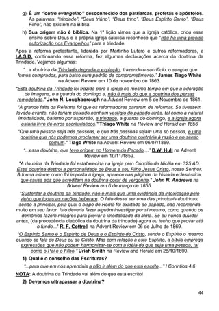 44
g) É um “outro evangelho” desconhecido dos patriarcas, profetas e apóstolos.
As palavras: “trindade”, “Deus triúno”, “Deus trino”, “Deus Espírito Santo”, “Deus
Filho”, não existem na Bíblia.
h) Sua origem não é bíblica. Na 1ª lição vimos que a igreja católica, criou esse
ensino sobre Deus e a própria igreja católica reconhece que “não há uma precisa
autorização nos Evangelhos” para a trindade.
Após a reforma protestante, liderada por Martinho Lutero e outros reformadores, a
I.A.S.D. continuando essa reforma, fez algumas declarações acerca da doutrina da
Trindade. Vejamos algumas:
“...a doutrina da Trindade degrada a expiação, trazendo o sacrifício, o sangue que
fomos comprados, para baixo num padrão de comprometimento.” James Tiago White
na Advent Review em 10 de novembro de 1863.
"Esta doutrina da Trindade foi trazida para a igreja no mesmo tempo em que a adoração
de imagens, e a guarda do domingo e, não é mais do que a doutrina dos persas
remodelada." John N. Loughborough na Advent Review em 5 de Novembro de 1861.
“A grande falta da Reforma foi que os reformadores pararam de reformar. Se tivessem
levado avante, não teriam deixado nenhum vestígio do papado atrás, tal como a natural
imortalidade, batismo por aspersão, a trindade, a guarda do domingo, e a igreja agora
estaria livre de erros escriturísticos." Thiago White na Review and Herald em 1856
"Que uma pessoa seja três pessoas, e que três pessoas sejam uma só pessoa, é uma
doutrina que nós podemos proclamar ser uma doutrina contrária à razão e ao senso
comum." Tiago White na Advent Review em 06/07/1869.
“...essa doutrina, que teve origem no Homem do Pecado....” D.W. Hull na Advent
Review em 10/11/1859.
"A doutrina da Trindade foi estabelecida na igreja pelo Concílio de Nicéia em 325 AD.
Essa doutrina destrói a personalidade de Deus e seu Filho Jesus Cristo, nosso Senhor.
A forma infame como foi imposta à igreja, aparece nas páginas da história eclesiástica,
que causa aos que acreditam na doutrina corar de vergonha." John N. Andrews na
Advent Review em 6 de março de 1855.
"Sustentar a doutrina da trindade, não é mais que uma evidência da intoxicação pelo
vinho que todas as nações beberam. O fato dessa ser uma das principais doutrinas,
senão a principal, pela qual o bispo de Roma foi exaltado ao papado, não recomenda
muito em seu favor. Isto deveria fazer alguém investigar por si mesmo, como quando os
demônios fazem milagres para provar a imortalidade da alma. Se eu nunca duvidei
antes, (da procedência diabólica da doutrina da trindade) agora eu tenho que provar até
o fundo..." R. F. Cottrell na Advent Review em 06 de Julho de 1869.
“O Espírito Santo é o Espírito de Deus e o Espírito de Cristo, sendo o Espírito o mesmo
quando se fala de Deus ou de Cristo. Mas com relação a este Espírito, a bíblia emprega
expressões que não podem harmonizar-se com a idéia de que seja uma pessoa, tal
como o Pai e o Filho.” Uriah Smith na Review and Herald em 28/10/1890.
1) Qual é o conselho das Escrituras?
“...para que em nós aprendais a não ir além do que está escrito...” I Coríntios 4:6
NOTA: A doutrina da Trindade vai além do que está escrito!
2) Devemos ultrapassar a doutrina?
 