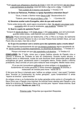 45
“Todo aquele que ultrapassa a doutrina de Cristo e nela não permanece não tem Deus;
o que permanece na doutrina, esse tem tanto o Pai como o Filho.” II João 9:2
“Tem cuidado de ti mesmo e da doutrina.” I Timóteo 4:16
3) Como os Patriarcas, Profetas e a Igreja Apostólica entendiam Deus?
“Ouve, ó Israel; o Senhor nosso Deus é UM.” Deuteronômio 6:4
“Todavia, para nós há um só Deus, o Pai...” – 1 Coríntios 8:6.
4) Devemos aceitar outro Evangelho, além do que está escrito?
“Como antes temos dito, assim agora novamente o digo: Se alguém vos pregar outro
evangelho além do que já recebestes, seja anátema.” Gálatas 1:9
5) Qual é o apelo do apóstolo Paulo?
“Conjuro-te diante de Deus, e de Cristo Jesus, e dos anjos eleitos, que sem prevenção
guardes estas coisas, nada fazendo com parcialidade.” I Timóteo 5:21
REFLITA: Paulo convoca para ser testemunha, o Pai, o Filho e os Anjos. Se realmente
houvesse uma Terceira Pessoa no céu e se essa Pessoa fosse também Deus, por que
Paulo citou os anjos, mas não a citou?
6) O que iria acontecer com o ensino puro dos apóstolos após a morte deles?
“Mas o Espírito expressamente diz que em tempos posteriores alguns apostatarão da
fé, dando ouvidos a espíritos enganadores, e a doutrinas de demônios...” I Timóteo 4:1
“Porque virá tempo em que não suportarão a sã doutrina....” II Timóteo 4:3
CONCLUSÃO: Na 1ª lição, vimos que a Igreja Católica através do Papado criou e
colocou a doutrina da Trindade no seio do cristianismo. Durante muitos séculos, o
Papado reinou e infelizmente, muitas de suas doutrinas foram absorvidas pelas igrejas
evangélicas em geral, adulterando assim o evangelho eterno. Porém desde a reforma
protestante, Deus convida um povo para restaurar esse evangelho. Medite nesse verso:
“E os que de ti procederem edificarão as ruínas antigas; e tu levantarás os
fundamentos de muitas gerações; e serás chamado reparador de brechas, e
restaurador de veredas para morar.” Isaías 58:12
O fiel povo de Deus é chamado para “edificar as antigas ruínas”, mas quais? Também
deve “levantar os fundamentos de muitas gerações”, quais fundamentos? E ainda
“reparar as brechas”, quais brechas?
As antigas ruínas e os fundamentos de muitas gerações entre outros é o Evangelho do
Deus Único que o Papado criou brechas! As brechas foram abertas pelo Papado e uma
delas foi a doutrina da Trindade e Deus nos convida para “reparar” essas brechas. Qual
vai ser sua decisão? Medite em João 17:3.
Próxima Lição: Perguntas que aguardam Respostas
 