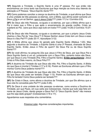48
18ª) Segundo a Trindade, o Espírito Santo é uma 3ª pessoa. Por que então não
encontramos um único texto nas Escrituras que faça menção ao trono e/ou falando da
adoração a 3ª Pessoa: “Deus Espírito Santo”???
19ª) Como podemos conciliar a crença na doutrina da Trindade, a qual afirma que Deus
é uma unidade de três pessoas co-eternas, com a Bíblia, que afirma existir somente um
Deus o Pai e um só Senhor, que é Jesus Cristo??? (João 17:3 e I Coríntios 8:6).
20ª) Se Deus são três Pessoas, co-iguais e co-eternas, por que a Bíblia afirma que o
Pai é maior que o Filho e que após o encerramento do grande conflito, Cristo se
sujeitará ao Pai, “para que Deus seja tudo em todos”??? (João 14:28) (I Coríntios 15:27-
28).
21ª) Se Deus são três Pessoas, co-iguais e co-eternas, por que o próprio Jesus Cristo
chamou o Seu Pai de “meu Deus”? O Nosso Senhor Jesus Cristo tem um Deus e esse
Deus é o Seu Pai??? (João 20:17, Apocalipse 3:12)
22ª) A Bíblia afirma que Jesus foi gerado pelo Espírito Santo (Mateus 1:20). Mas
segundo a doutrina da Trindade, o Espírito Santo é uma 3ª Pessoa, chamada de Deus
Espírito Santo. Então Jesus é Filho de quem? De Deus Pai ou de Deus Espírito
Santo???
23ª) Se você afirmou na pergunta 22a que Jesus é Filho de Deus, por que Deus Pai e
Deus Espírito Santo é um só, juntamente com o Deus Filho, portanto todos são Deus,
por que Deus é uma Trindade (Pai, Filho e Espírito Santo). Então perguntamos: Jesus
Cristo é Filho Dele mesmo, do Deus Filho???
24ª) A doutrina da Trindade diz que Deus são três: Pai, Filho e Espírito Santo. A Bíblia
diz que Deus é imortal (I Timóteo 2:17 e 6:16). Porém as Escrituras afirmam que o Filho
morreu! Como Deus poderia morrer???
25ª) A doutrina da Trindade diz que Deus são três: Pai, Filho e Espírito Santo. A Bíblia
diz que Deus não pode ser tentado (Tiago 1:13). Porém as Escrituras afirmam que o
Filho foi tentado! Como Deus poderia ser tentado???
26ª) Se Cristo é Deus, como afirma a doutrina da Trindade, por que Ele afirmou que a
Sua vida foi concedida pelo Pai??? (João 5:26).
27ª) Se Deus é uma unidade de três pessoas co-eternas, como ensina a Doutrina da
Trindade, por que Paulo, em sua carta aos Colossenses, manda que tudo seja feito em
nome de Jesus Cristo, dando graças a Deus Pai? O "Deus Espírito Santo" não merece
que lhe seja dado graças? (Colossenses 3:16 e 17).
Aguardamos suas respostas e/ou comentários.
Próxima Lição: Algumas considerações importantes.
 