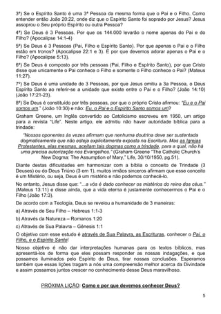 5
3ª) Se o Espírito Santo é uma 3ª Pessoa da mesma forma que o Pai e o Filho. Como
entender então João 20:22, onde diz que o Espírito Santo foi soprado por Jesus? Jesus
assoprou o Seu próprio Espírito ou outra Pessoa?
4ª) Se Deus é 3 Pessoas. Por que os 144.000 levarão o nome apenas do Pai e do
Filho? (Apocalipse 14:1-4)
5ª) Se Deus é 3 Pessoas (Pai, Filho e Espírito Santo). Por que apenas o Pai e o Filho
estão em tronos? (Apocalipse 22:1 e 3). E por que devemos adorar apenas o Pai e o
Filho? (Apocalipse 5:13).
6ª) Se Deus é composto por três pessoas (Pai, Filho e Espírito Santo), por que Cristo
disse que unicamente o Pai conhece o Filho e somente o Filho conhece o Pai? (Mateus
11:27).
7º) Se Deus é uma unidade de 3 Pessoas, por que Jesus omitiu a 3a Pessoa, o Deus
Espírito Santo ao referir-se a unidade que existe entre o Pai e o Filho? (João 14:10)
(João 17:21-23).
8ª) Se Deus é constituído por três pessoas, por que o próprio Cristo afirmou: “Eu e o Pai
somos um.” (João 10:30) e não: Eu, o Pai e o Espírito Santo somos um?
Graham Greene, um Inglês convertido ao Catolicismo escreveu em 1950, um artigo
para a revista “Life”. Neste artigo, ele admitiu não haver autoridade bíblica para a
trindade:
“Nossos oponentes às vezes afirmam que nenhuma doutrina deve ser sustentada
dogmaticamente que não esteja explicitamente exposta na Escritura. Mas as Igrejas
Protestantes, elas mesmas, aceitam tais dogmas como a trindade, para a qual, não há
uma precisa autorização nos Evangelhos.” (Graham Greene “The Catholic Church’s
New Dogma: The Assumption of Mary,” Life, 30/10/1950, pg.51).
Diante destas dificuldades em harmonizar com a bíblia o conceito de Trindade (3
Deuses) ou do Deus Triúno (3 em 1), muitos irmãos sinceros afirmam que esse conceito
é um Mistério, ou seja, Deus é um mistério e não podemos conhecê-lo.
No entanto, Jesus disse que: “...a vós é dado conhecer os mistérios do reino dos céus.”
(Mateus 13:11) e disse ainda, que a vida eterna é justamente conhecermos o Pai e o
Filho (João 17:3).
De acordo com a Teologia, Deus se revelou a humanidade de 3 maneiras:
a) Através de Seu Filho – Hebreus 1:1-3
b) Através da Natureza – Romanos 1:20
c) Através de Sua Palavra – Gênesis 1:1
O objetivo com esse estudo é através de Sua Palavra, as Escrituras, conhecer o Pai, o
Filho, e o Espírito Santo!
Nosso objetivo é não dar interpretações humanas para os textos bíblicos, mas
apresentá-los de forma que eles possam responder as nossas indagações, e que
possamos iluminados pelo Espírito de Deus, tirar nossas conclusões. Esperamos
também que essas lições tragam a nós uma compreensão melhor acerca da Divindade
e assim possamos juntos crescer no conhecimento desse Deus maravilhoso.
PRÓXIMA LIÇÃO: Como e por que devemos conhecer Deus?
 