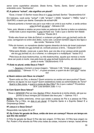 50
serve como superlativo absoluto. Desta forma, “Santo, Santo, Santo” poderia ser
entendido como “Santíssimo”.
6ª) A palavra “echad”, não significa um plural?
“Ouve, ó Israel: O Senhor nosso Deus é o único (echad) Senhor.” Deuteronômio 6:4
Em hebraico, você conta: "echad" = UM; "sh’táim" = DOIS; "shalôsh" = TRÊS; "arbá" =
QUATRO; e assim por diante. Exemplos de echad=UM:
“Deixará portanto o homem seu pai e sua mãe e se unirá à sua mulher, e serão ambos
uma (echad) só carne” - Gênesis 2:24
“Veio, pois, Moisés e relatou ao povo todas as palavras do Senhor e todos os estatutos;
então todo o povo respondeu a uma (echad) voz: Tudo o que o Senhor tem falado
faremos.” Êxodo 24:3
"Então eles foram ao Vale de Eshcol, e cortaram um galho com um (echad) cacho de
uvas; carregaram-no entre dois deles, numa vara. Levaram também alguns dos figos e
das romãs.” Números 13:23
“Filho do homem, os moradores destes lugares desertos da terra de Israel costumam
dizer: Abraão era um (echad) só, contudo possuiu a terra...” Ezequiel 33:24
“Olhai para Abraão, vosso pai, e para Sara, que vos deu à luz; porque ainda quando
ele era um (echad) só, eu o chamei, e o abençoei e o multipliquei.” Isaías 51:2
“Pela boca de duas testemunhas, ou três testemunhas, aquele que merece a morte
deve ser posto à morte; mas pela boca de uma (echad) testemunha, ele não deve ser
posto à morte.” Deuteronômio 17:6
7ª) Está no plural, então Deus é Três!?
“...façamos o homem a nossa imagem..” Gênesis 1:26; “Vinde, desçamos e
confundamos...” Gênesis 11:7 e “...A quem enviarei, e quem há de ir por nós?” Isaías
6:8
a) Quem estava com Deus na criação?
“Quem subiu ao Céu, e desceu? Quem encerrou os ventos em seus punhos? Quem
amarrou as águas na sua roupa? Quem estabeleceu todas as extremidades da Terra?
Qual é o Seu nome, e qual é o nome de Seu Filho? Se é que o sabes?” Provérbios
30:4. Leia também João 1:1-3.
b) Com Quem Deus falava?
“Disse o SENHOR (Pai) ao meu Senhor (Filho): Assenta-te à minha direita, até que eu
ponha os teus inimigos por escabelo dos teus pés.” – Salmos 110:1
NOTA: Nas lições anteriores, vimos que existe a pessoa do Pai e a pessoa do Filho.
Portanto Pai e Filho, os dois é um plural. O Espírito Santo é o Espírito Deles! É a
Onipresença Deles!
8ª) Jesus é o Deus Único?
Respondido nas lições 03 a 07.
9ª) Se Cristo foi gerado de Deus, então ele teve um começo? Houve um tempo em
que Ele não existia?
O Filho foi gerado de Deus! O Pai não tem origem. O Filho tem. O Filho teve origem no
Pai. Porém o Pai através do Filho criou todas as coisas, inclusive o tempo. Isaías afirma
 
