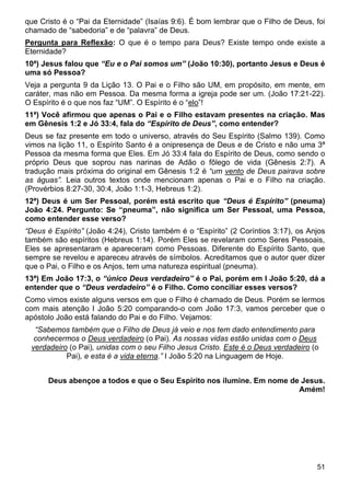 51
que Cristo é o “Pai da Eternidade” (Isaías 9:6). É bom lembrar que o Filho de Deus, foi
chamado de “sabedoria” e de “palavra” de Deus.
Pergunta para Reflexão: O que é o tempo para Deus? Existe tempo onde existe a
Eternidade?
10ª) Jesus falou que “Eu e o Pai somos um” (João 10:30), portanto Jesus e Deus é
uma só Pessoa?
Veja a pergunta 9 da Lição 13. O Pai e o Filho são UM, em propósito, em mente, em
caráter, mas não em Pessoa. Da mesma forma a igreja pode ser um. (João 17:21-22).
O Espírito é o que nos faz “UM”. O Espírito é o “elo”!
11ª) Você afirmou que apenas o Pai e o Filho estavam presentes na criação. Mas
em Gênesis 1:2 e Jó 33:4, fala do “Espírito de Deus”, como entender?
Deus se faz presente em todo o universo, através do Seu Espírito (Salmo 139). Como
vimos na lição 11, o Espírito Santo é a onipresença de Deus e de Cristo e não uma 3ª
Pessoa da mesma forma que Eles. Em Jó 33:4 fala do Espírito de Deus, como sendo o
próprio Deus que soprou nas narinas de Adão o fôlego de vida (Gênesis 2:7). A
tradução mais próxima do original em Gênesis 1:2 é “um vento de Deus pairava sobre
as águas”. Leia outros textos onde mencionam apenas o Pai e o Filho na criação.
(Provérbios 8:27-30, 30:4, João 1:1-3, Hebreus 1:2).
12ª) Deus é um Ser Pessoal, porém está escrito que “Deus é Espírito” (pneuma)
João 4:24. Pergunto: Se “pneuma”, não significa um Ser Pessoal, uma Pessoa,
como entender esse verso?
“Deus é Espírito” (João 4:24), Cristo também é o “Espírito” (2 Coríntios 3:17), os Anjos
também são espíritos (Hebreus 1:14). Porém Eles se revelaram como Seres Pessoais,
Eles se apresentaram e apareceram como Pessoas. Diferente do Espírito Santo, que
sempre se revelou e apareceu através de símbolos. Acreditamos que o autor quer dizer
que o Pai, o Filho e os Anjos, tem uma natureza espiritual (pneuma).
13ª) Em João 17:3, o “único Deus verdadeiro” é o Pai, porém em I João 5:20, dá a
entender que o “Deus verdadeiro” é o Filho. Como conciliar esses versos?
Como vimos existe alguns versos em que o Filho é chamado de Deus. Porém se lermos
com mais atenção I João 5:20 comparando-o com João 17:3, vamos perceber que o
apóstolo João está falando do Pai e do Filho. Vejamos:
“Sabemos também que o Filho de Deus já veio e nos tem dado entendimento para
conhecermos o Deus verdadeiro (o Pai). As nossas vidas estão unidas com o Deus
verdadeiro (o Pai), unidas com o seu Filho Jesus Cristo. Este é o Deus verdadeiro (o
Pai), e esta é a vida eterna.” I João 5:20 na Linguagem de Hoje.
Deus abençoe a todos e que o Seu Espírito nos ilumine. Em nome de Jesus.
Amém!
 