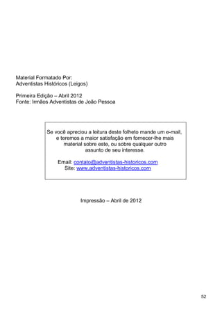 52
Material Formatado Por:
Adventistas Históricos (Leigos)
Primeira Edição – Abril 2012
Fonte: Irmãos Adventistas de João Pessoa
Impressão – Abril de 2012
Se você apreciou a leitura deste folheto mande um e-mail,
e teremos a maior satisfação em fornecer-lhe mais
material sobre este, ou sobre qualquer outro
assunto de seu interesse.
Email: contato@adventistas-historicos.com
Site: www.adventistas-historicos.com
 