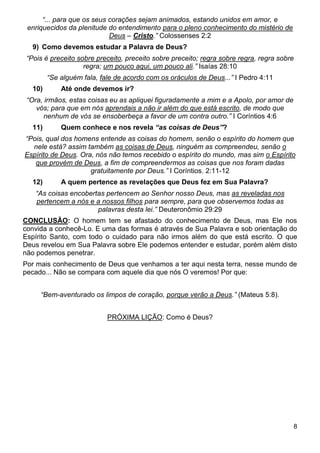 8
“... para que os seus corações sejam animados, estando unidos em amor, e
enriquecidos da plenitude do entendimento para o pleno conhecimento do mistério de
Deus – Cristo.” Colossenses 2:2
9) Como devemos estudar a Palavra de Deus?
“Pois é preceito sobre preceito, preceito sobre preceito; regra sobre regra, regra sobre
regra; um pouco aqui, um pouco ali.” Isaías 28:10
“Se alguém fala, fale de acordo com os oráculos de Deus...” I Pedro 4:11
10) Até onde devemos ir?
“Ora, irmãos, estas coisas eu as apliquei figuradamente a mim e a Apolo, por amor de
vós; para que em nós aprendais a não ir além do que está escrito, de modo que
nenhum de vós se ensoberbeça a favor de um contra outro.” I Coríntios 4:6
11) Quem conhece e nos revela “as coisas de Deus”?
“Pois, qual dos homens entende as coisas do homem, senão o espírito do homem que
nele está? assim também as coisas de Deus, ninguém as compreendeu, senão o
Espírito de Deus. Ora, nós não temos recebido o espírito do mundo, mas sim o Espírito
que provém de Deus, a fim de compreendermos as coisas que nos foram dadas
gratuitamente por Deus.” I Coríntios. 2:11-12
12) A quem pertence as revelações que Deus fez em Sua Palavra?
“As coisas encobertas pertencem ao Senhor nosso Deus, mas as reveladas nos
pertencem a nós e a nossos filhos para sempre, para que observemos todas as
palavras desta lei.” Deuteronômio 29:29
CONCLUSÃO: O homem tem se afastado do conhecimento de Deus, mas Ele nos
convida a conhecê-Lo. E uma das formas é através de Sua Palavra e sob orientação do
Espírito Santo, com todo o cuidado para não irmos além do que está escrito. O que
Deus revelou em Sua Palavra sobre Ele podemos entender e estudar, porém além disto
não podemos penetrar.
Por mais conhecimento de Deus que venhamos a ter aqui nesta terra, nesse mundo de
pecado... Não se compara com aquele dia que nós O veremos! Por que:
“Bem-aventurado os limpos de coração, porque verão a Deus.” (Mateus 5:8).
PRÓXIMA LIÇÃO: Como é Deus?
 