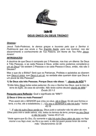 9
Lição 03
DEUS ÚNICO OU DEUS TRIÚNO?
Oremos:
Jeová Todo-Poderoso, te damos graças e louvores pelo que o Senhor é.
Pedimos-te que nos envie o Teu Espírito Santo, para nos iluminar, nos dar
discernimento e conhecimento de Tua Palavra, em Nome de Teu Filho Jesus.
Amém!
INTRODUÇÃO:
A doutrina de que Deus é composto por 3 Pessoas, nos traz um dilema: Se Deus
é Três Pessoas, e se cada Pessoa é Deus, então como podemos considerá-Lo
um só Deus? Se existem 3 Pessoas e se cada Pessoa é Deus, então, não são 3
Deuses?
Mas o que diz a Bíblia? Será que os Patriarcas, Profetas e apóstolos ao dizerem
que Deus é único, que Deus é um só, na verdade eles queriam dizer que Deus é
um plural de três Pessoas?
1) Se Deus são três Pessoas. Porque Deus não disse: “...diante de NÓS”?
“Então falou Deus todas estas palavras: Eu sou o Senhor teu Deus, que te tirei da
terra do Egito, da casa da servidão. Não terás outros deuses diante de MIM.”
Êxodo 20:1-3
Pergunta para Reflexão: Qual o significado de “MIM”?
2) Deus é Uma ou mais Pessoas?
“Pois assim diz o SENHOR que criou os céus, ele é Deus; foi ele que formou a
terra, e a fez, ele a estabeleceu; (...) Eu sou o SENHOR e não há outro.” Isaías
45:18
“...E não há outro Deus senão eu, Deus justo e salvador não há além de mim.
Olhai para mim e sede salvos, vós, todos os termos da terra; porque eu sou Deus
e não há outro.” Isaías 45:21-22.
“Vede agora que Eu Sou, Eu somente e não há outro Deus além de mim; eu faço
morrer e eu faço viver; eu firo e eu saro; e não há quem possa livrar da minha
mão.” Deuteronômio 32:39
 