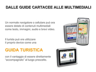 Un normale navigatore o cellulare può ora essere dotato di contenuti multimediali come testo, immagini, audio e brevi video. Il turista può ora utilizzare  il proprio device come una  GUIDA TURISTICA   con il vantaggio di essere direttamente “accompagnato” al luogo prescelto. DALLE GUIDE CARTACEE ALLE MULTIMEDIALI 