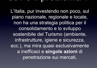 dov è il problema ?
L’Italia, pur investendo non poco, sul
piano nazionale, regionale e locale,
 non ha una strategia politica per il
     consolidamento e lo sviluppo
 sostenibile del Turismo (ambiente,
  infrastrutture, igiene e sicurezza,
ecc.), ma mira quasi esclusivamente
    a inefficaci e singole azioni di
       penetrazione sui mercati.
 
