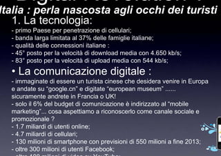 Digital Revolution ?
Italia : perla nascosta agli occhi dei turisti
   1. La tecnologia:
  - primo Paese per penetrazione di cellulari;
  - banda larga limitata al 37% delle famiglie italiane;
  - qualità delle connessioni italiane :
  - 45° posto per la velocità di download media con 4.650 kb/s;
  - 83° posto per la velocità di upload media con 544 kb/s;
  • La comunicazione digitale :
  - immaginate di essere un turista cinese che desidera venire in Europa
  e andate su “google.cn” e digitate “european museum” ......
  sicuramente andrete in Francia o UK!
  - solo il 6% del budget di comunicazione è indirizzato al “mobile
  marketing”... cosa aspettiamo a riconoscerlo come canale sociale e
  promozionale ?
  - 1.7 miliardi di utenti online;
  - 4.7 miliardi di cellulari;
  - 130 milioni di smartphone con previsioni di 550 milioni a fine 2013;
  - oltre 300 milioni di utenti Facebook;
 