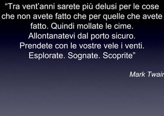 “Tra vent’anni sarete più delusi per le cose
che non avete fatto che per quelle che avete
        fatto. Quindi mollate le cime.
       Allontanatevi dal porto sicuro.
     Prendete con le vostre vele i venti.
        Esplorate. Sognate. Scoprite”

                                   Mark Twain
 