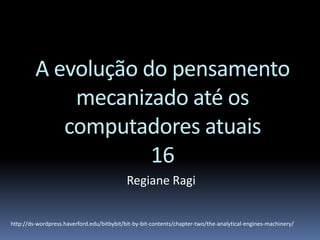 A evolução do pensamento
mecanizado até os
computadores atuais
16
Regiane Ragi
http://ds-wordpress.haverford.edu/bitbybit/bit-by-bit-contents/chapter-two/the-analytical-engines-machinery/
 