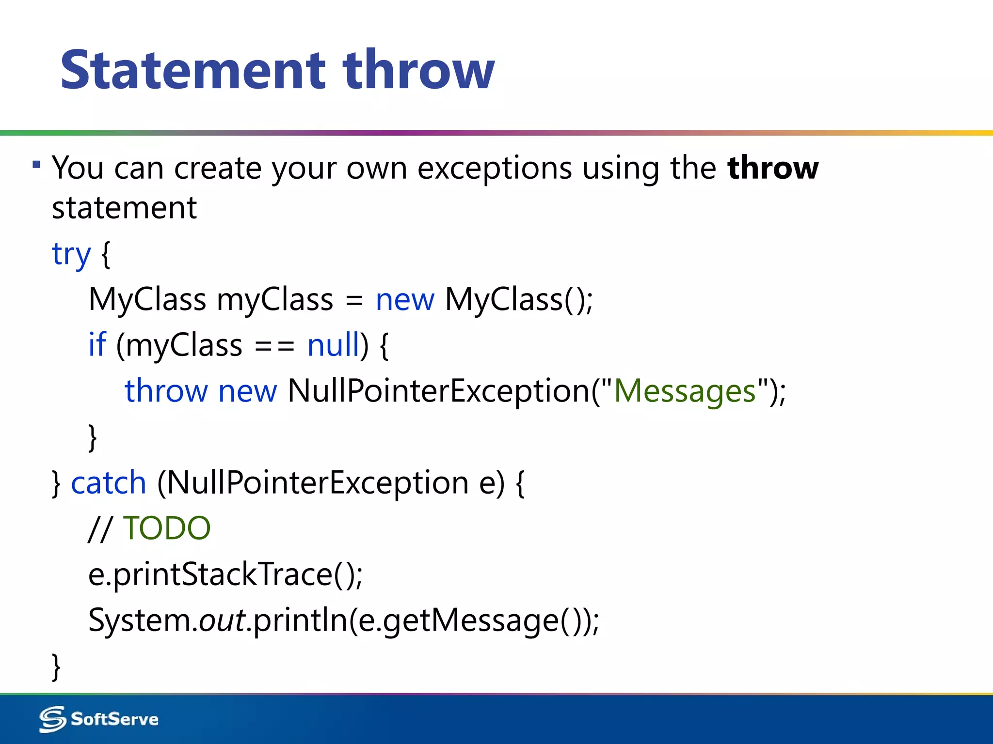 Statement throw
▪ You can create your own exceptions using the throw
statement
try {
MyClass myClass = new MyClass();
if (myClass == null) {
throw new NullPointerException("Messages");
}
} catch (NullPointerException e) {
// TODO
e.printStackTrace();
System.out.println(e.getMessage());
}
 