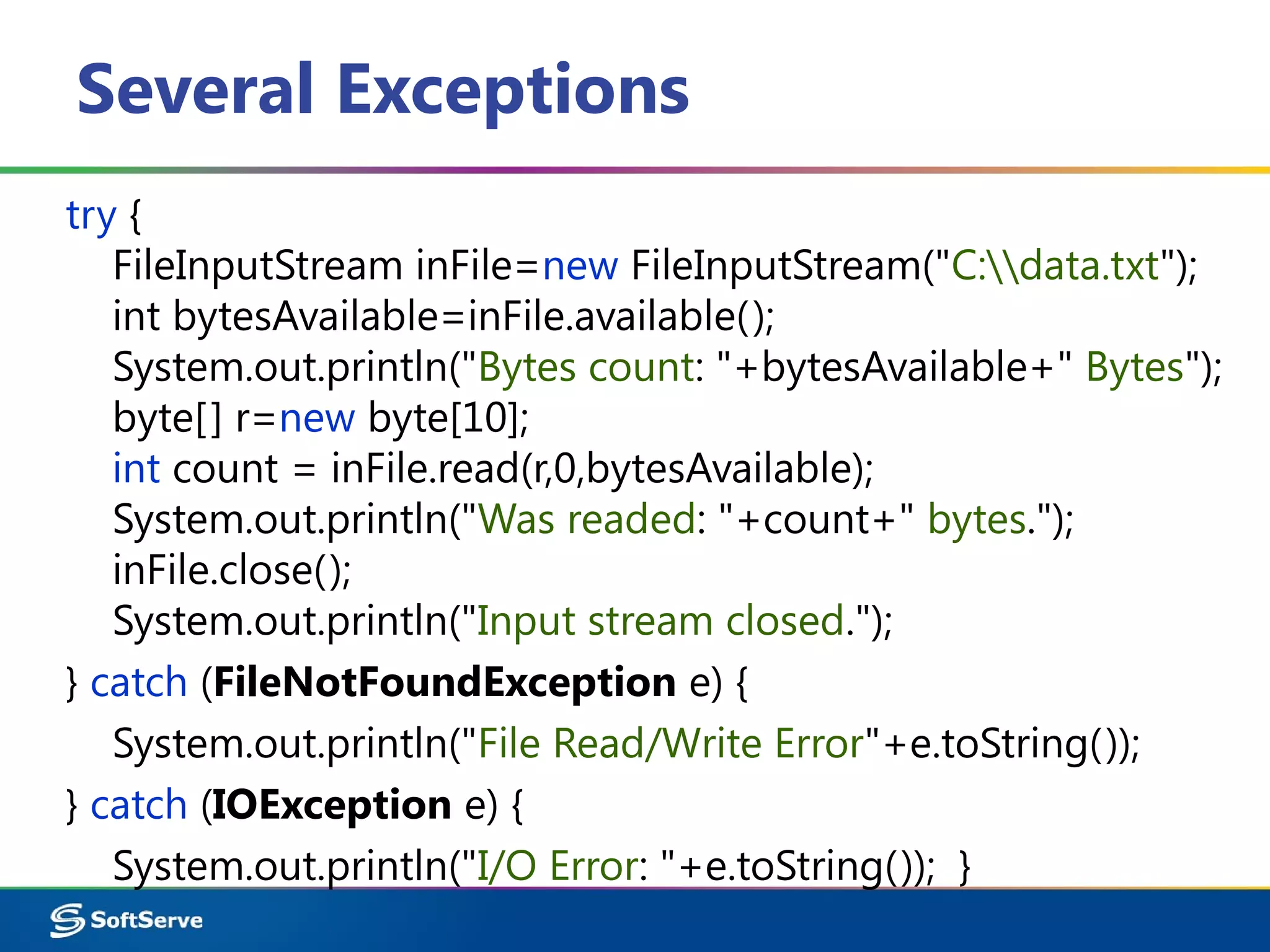 Several Exceptions
try {
FileInputStream inFile=new FileInputStream("C:data.txt");
int bytesAvailable=inFile.available();
System.out.println("Bytes count: "+bytesAvailable+" Bytes");
byte[] r=new byte[10];
int count = inFile.read(r,0,bytesAvailable);
System.out.println("Was readed: "+count+" bytes.");
inFile.close();
System.out.println("Input stream closed.");
} catch (FileNotFoundException e) {
System.out.println("File Read/Write Error"+e.toString());
} catch (IOException e) {
System.out.println("I/O Error: "+e.toString()); }
 