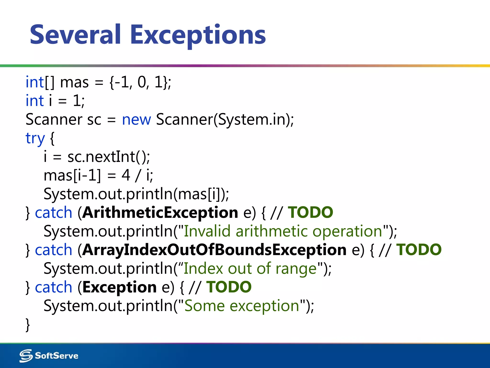 Several Exceptions
int[] mas = {-1, 0, 1};
int i = 1;
Scanner sc = new Scanner(System.in);
try {
i = sc.nextInt();
mas[i-1] = 4 / i;
System.out.println(mas[i]);
} catch (ArithmeticException e) { // TODO
System.out.println("Invalid arithmetic operation");
} catch (ArrayIndexOutOfBoundsException e) { // TODO
System.out.println(“Index out of range");
} catch (Exception e) { // TODO
System.out.println("Some exception");
}
 