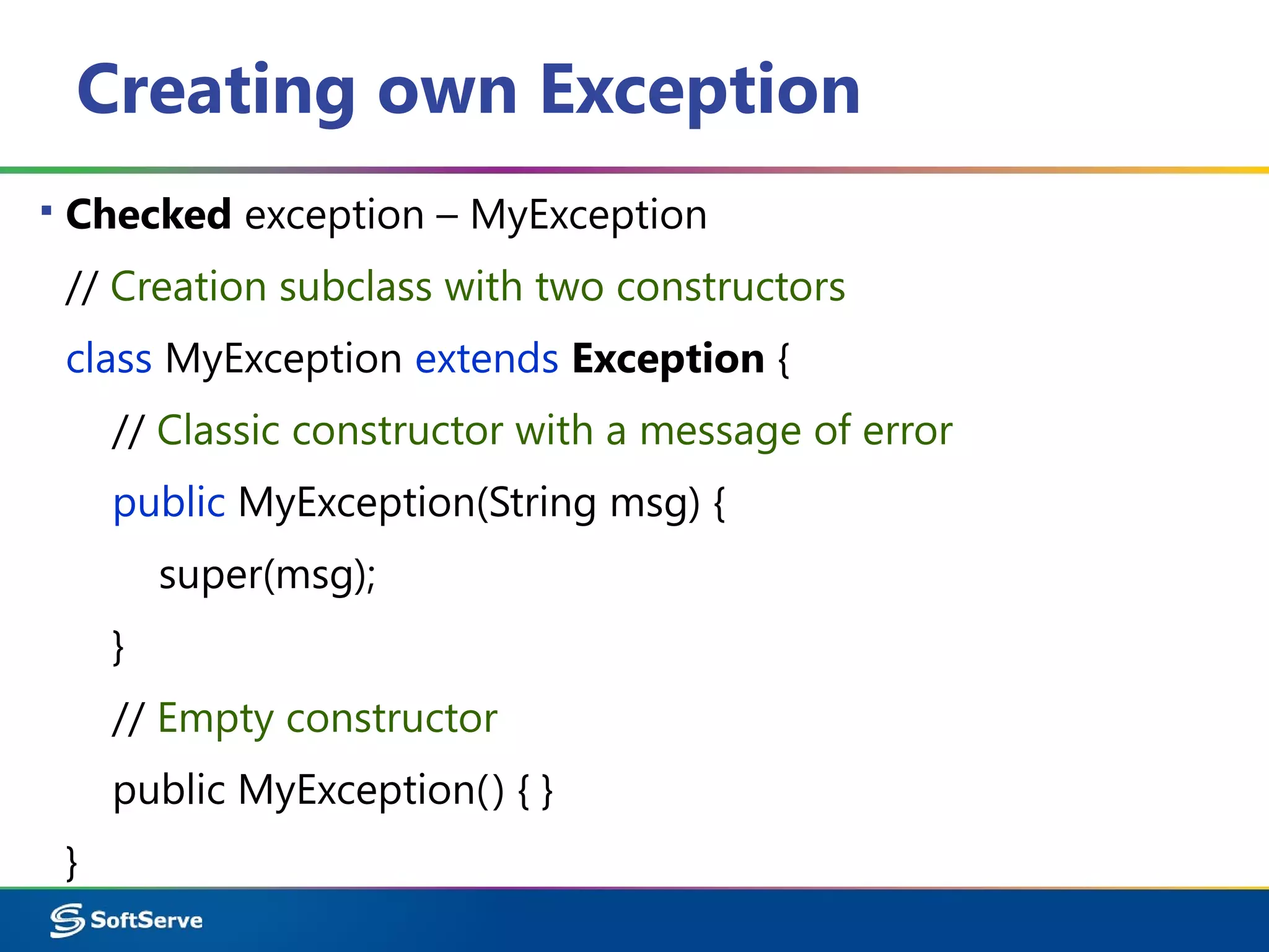 Creating own Exception
▪ Checked exception – MyException
// Creation subclass with two constructors
class MyException extends Exception {
// Classic constructor with a message of error
public MyException(String msg) {
super(msg);
}
// Empty constructor
public MyException() { }
}
 