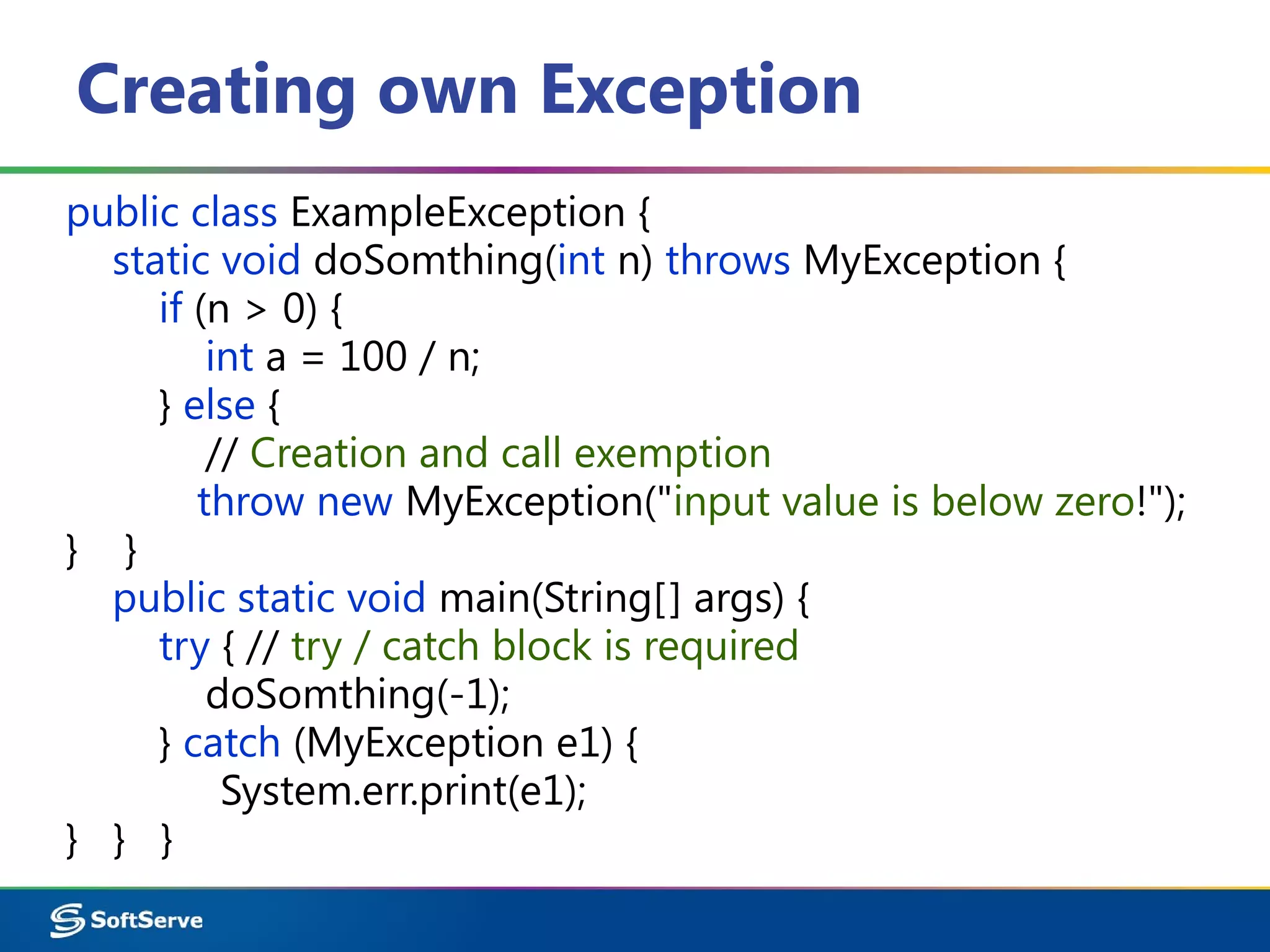 Creating own Exception
public class ExampleException {
static void doSomthing(int n) throws MyException {
if (n > 0) {
int a = 100 / n;
} else {
// Creation and call exemption
throw new MyException("input value is below zero!");
} }
public static void main(String[] args) {
try { // try / catch block is required
doSomthing(-1);
} catch (MyException e1) {
System.err.print(e1);
} } }
 