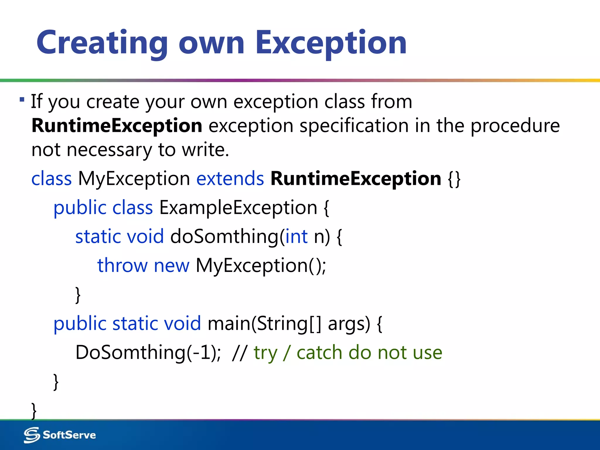 Creating own Exception
▪ If you create your own exception class from
RuntimeException exception specification in the procedure
not necessary to write.
class MyException extends RuntimeException {}
public class ExampleException {
static void doSomthing(int n) {
throw new MyException();
}
public static void main(String[] args) {
DoSomthing(-1); // try / catch do not use
}
}
 