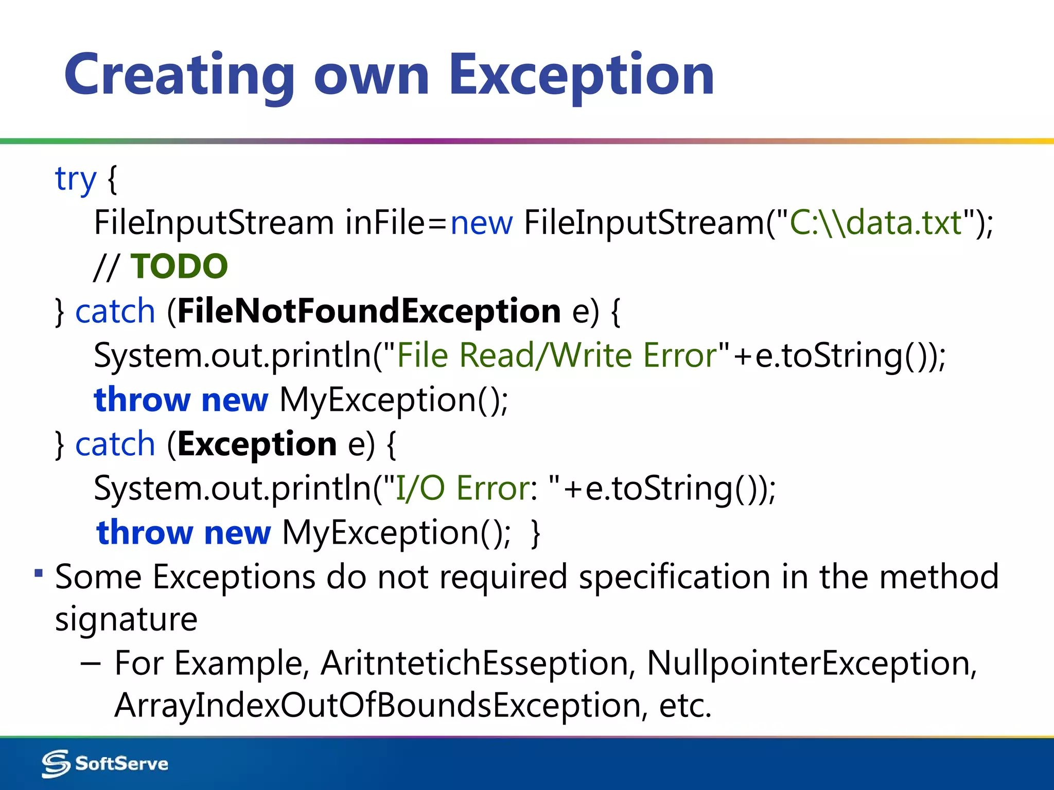 Creating own Exception
try {
FileInputStream inFile=new FileInputStream("C:data.txt");
// TODO
} catch (FileNotFoundException e) {
System.out.println("File Read/Write Error"+e.toString());
throw new MyException();
} catch (Exception e) {
System.out.println("I/O Error: "+e.toString());
throw new MyException(); }
▪ Some Exceptions do not required specification in the method
signature
– For Example, AritntetichEsseption, NullpointerException,
ArrayIndexOutOfBoundsException, etc.
 
