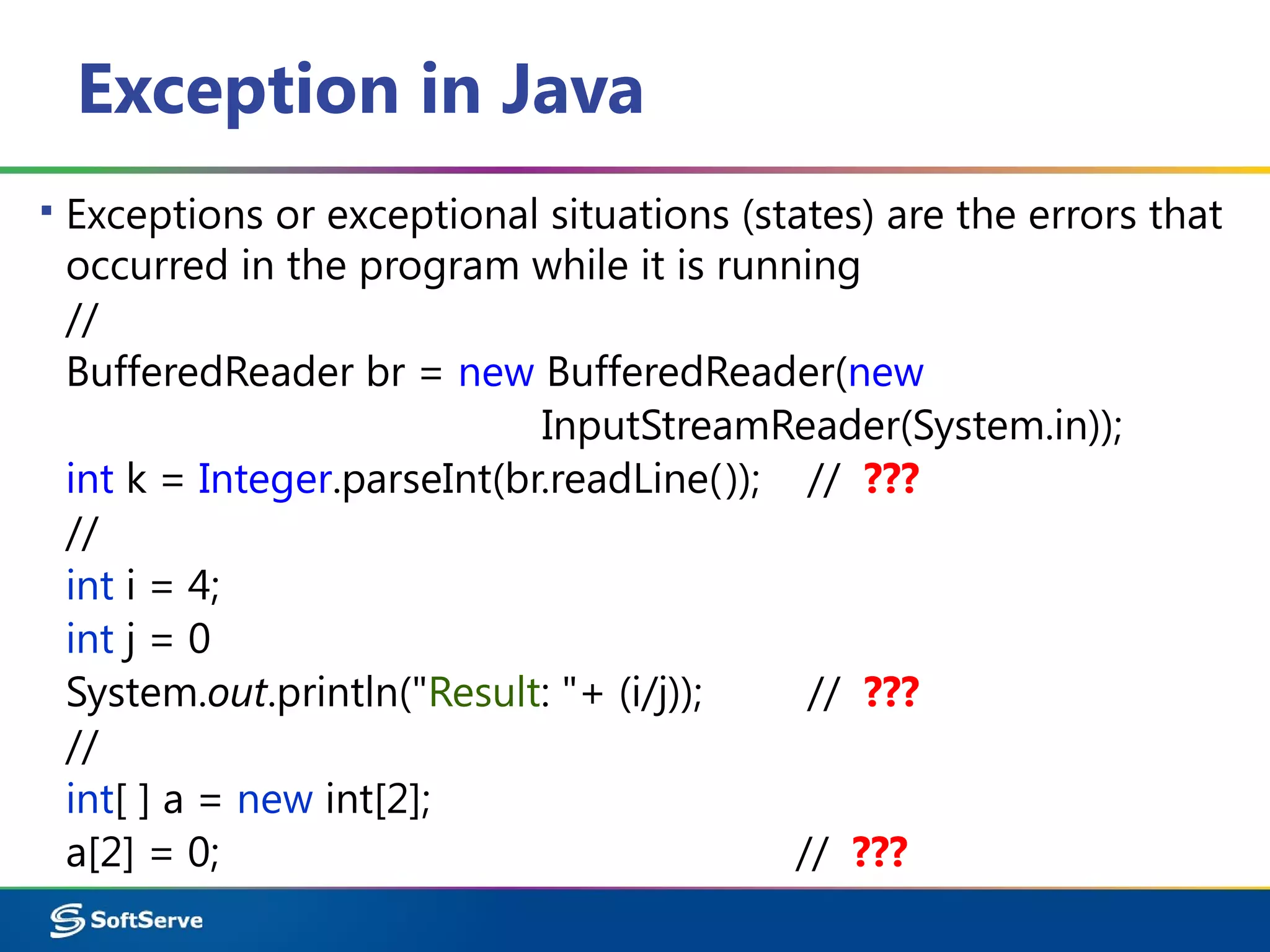 Exception in Java
▪ Exceptions or exceptional situations (states) are the errors that
occurred in the program while it is running
//
BufferedReader br = new BufferedReader(new
InputStreamReader(System.in));
int k = Integer.parseInt(br.readLine()); // ???
//
int i = 4;
int j = 0
System.out.println("Result: "+ (i/j)); // ???
//
int[ ] a = new int[2];
a[2] = 0; // ???
 