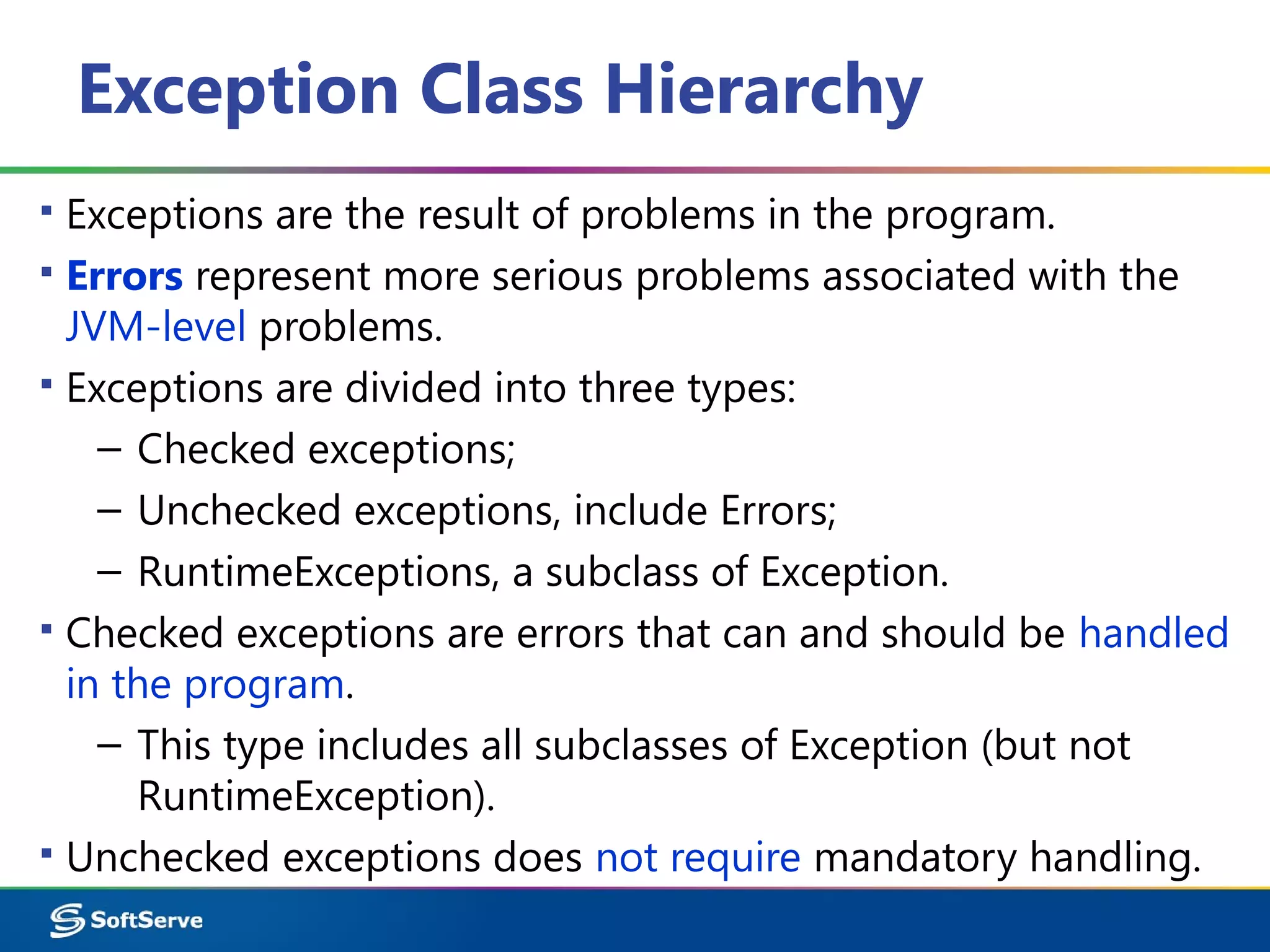 Exception Class Hierarchy
▪ Exceptions are the result of problems in the program.
▪ Errors represent more serious problems associated with the
JVM-level problems.
▪ Exceptions are divided into three types:
– Checked exceptions;
– Unchecked exceptions, include Errors;
– RuntimeExceptions, a subclass of Exception.
▪ Checked exceptions are errors that can and should be handled
in the program.
– This type includes all subclasses of Exception (but not
RuntimeException).
▪ Unchecked exceptions does not require mandatory handling.
 