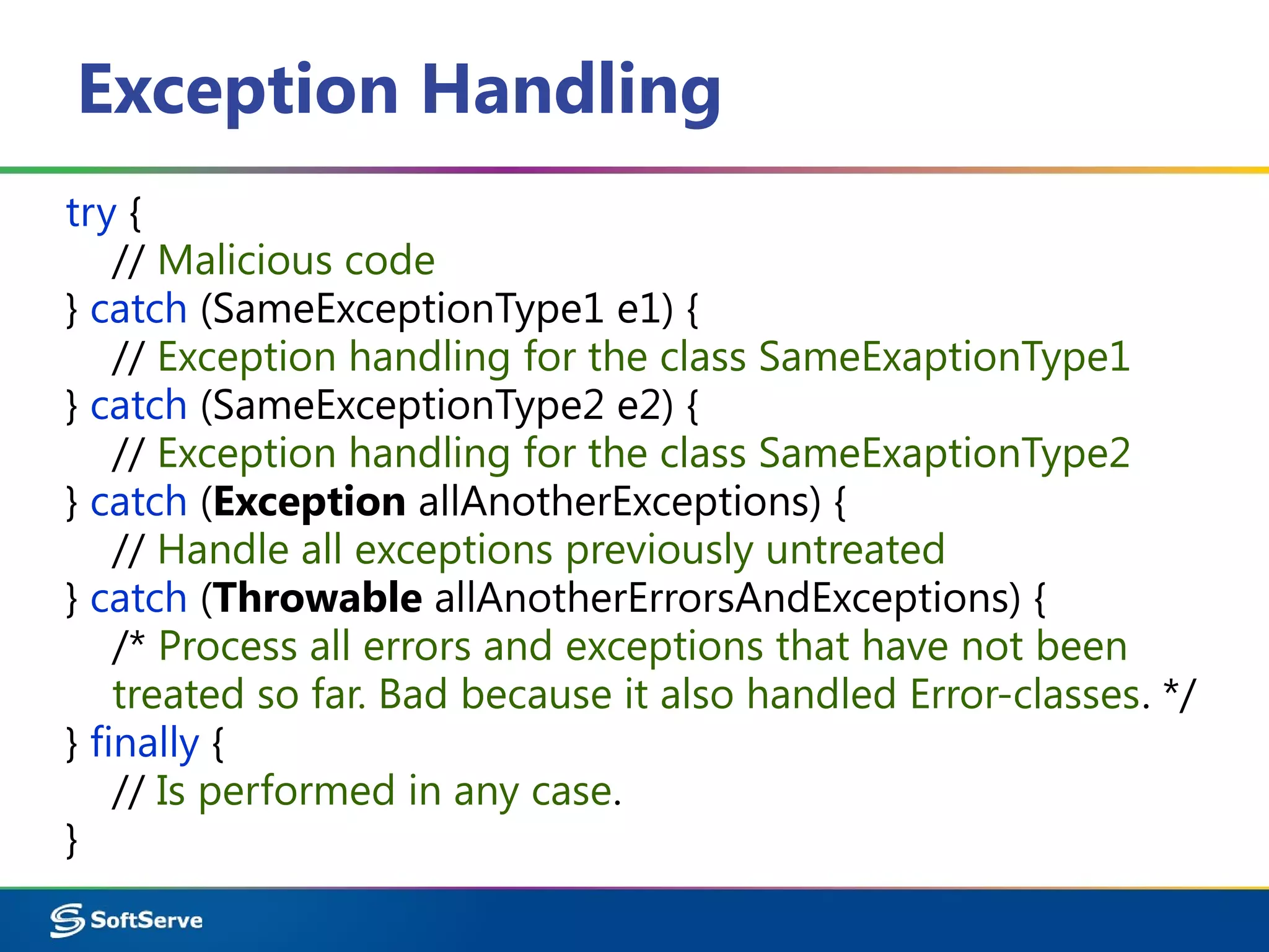 Exception Handling
try {
// Malicious code
} catch (SameExceptionType1 e1) {
// Exception handling for the class SameExaptionType1
} catch (SameExceptionType2 e2) {
// Exception handling for the class SameExaptionType2
} catch (Exception allAnotherExceptions) {
// Handle all exceptions previously untreated
} catch (Throwable allAnotherErrorsAndExceptions) {
/* Process all errors and exceptions that have not been
treated so far. Bad because it also handled Error-classes. */
} finally {
// Is performed in any case.
}
 
