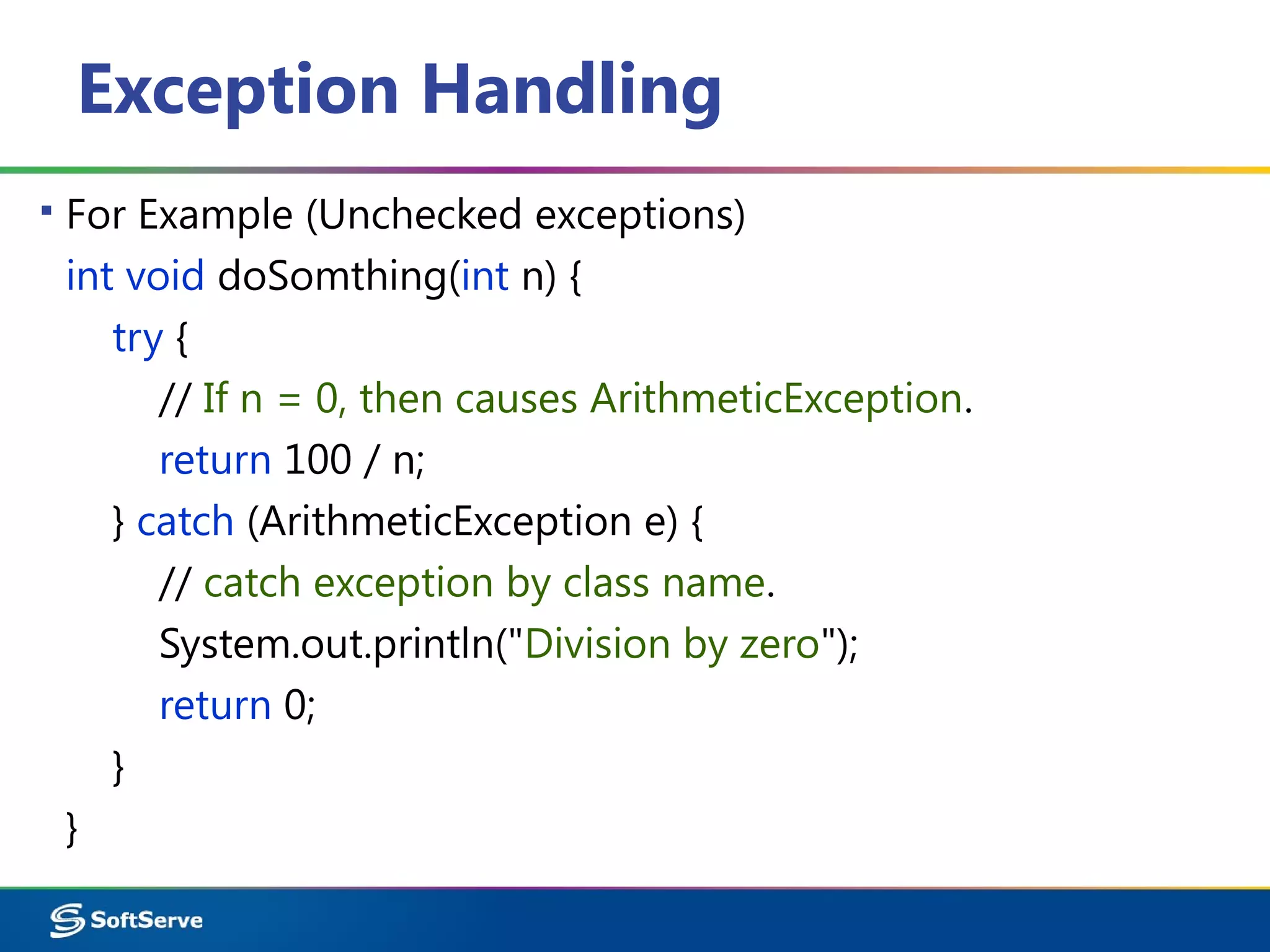 Exception Handling
▪ For Example (Unchecked exceptions)
int void doSomthing(int n) {
try {
// If n = 0, then causes ArithmeticException.
return 100 / n;
} catch (ArithmeticException e) {
// catch exception by class name.
System.out.println("Division by zero");
return 0;
}
}
 
